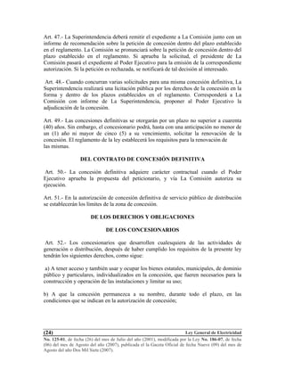 Ley General de Electricidad
No. 125-01, de fecha (26) del mes de Julio del año (2001), modificada por la Ley No. 186-07, de fecha
(06) del mes de Agosto del año (2007), publicada el la Gaceta Oficial de fecha Nueve (09) del mes de
Agosto del año Dos Mil Siete (2007).
(24)
Art. 47.- La Superintendencia deberá remitir el expediente a La Comisión junto con un
informe de recomendación sobre la petición de concesión dentro del plazo establecido
en el reglamento. La Comisión se pronunciará sobre la petición de concesión dentro del
plazo establecido en el reglamento. Si aprueba la solicitud, el presidente de La
Comisión pasará el expediente al Poder Ejecutivo para la emisión de la correspondiente
autorización. Si la petición es rechazada, se notificará de tal decisión al interesado.
Art. 48.- Cuando concurran varias solicitudes para una misma concesión definitiva, La
Superintendencia realizará una licitación pública por los derechos de la concesión en la
forma y dentro de los plazos establecidos en el reglamento. Corresponderá a La
Comisión con informe de La Superintendencia, proponer al Poder Ejecutivo la
adjudicación de la concesión.
Art. 49.- Las concesiones definitivas se otorgarán por un plazo no superior a cuarenta
(40) años. Sin embargo, el concesionario podrá, hasta con una anticipación no menor de
un (1) año ni mayor de cinco (5) a su vencimiento, solicitar la renovación de la
concesión. El reglamento de la ley establecerá los requisitos para la renovación de
las mismas.
DEL CONTRATO DE CONCESIÓN DEFINITIVA
Art. 50.- La concesión definitiva adquiere carácter contractual cuando el Poder
Ejecutivo aprueba la propuesta del peticionario, y vía La Comisión autoriza su
ejecución.
Art. 51.- En la autorización de concesión definitiva de servicio público de distribución
se establecerán los límites de la zona de concesión.
DE LOS DERECHOS Y OBLIGACIONES
DE LOS CONCESIONARIOS
Art. 52.- Los concesionarios que desarrollen cualesquiera de las actividades de
generación o distribución, después de haber cumplido los requisitos de la presente ley
tendrán los siguientes derechos, como sigue:
a) A tener acceso y también usar y ocupar los bienes estatales, municipales, de dominio
público y particulares, individualizados en la concesión, que fueren necesarios para la
construcción y operación de las instalaciones y limitar su uso;
b) A que la concesión permanezca a su nombre, durante todo el plazo, en las
condiciones que se indican en la autorización de concesión;
 