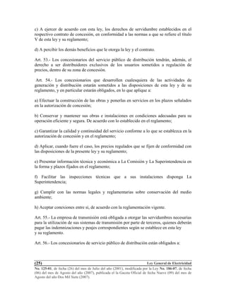 Ley General de Electricidad
No. 125-01, de fecha (26) del mes de Julio del año (2001), modificada por la Ley No. 186-07, de fecha
(06) del mes de Agosto del año (2007), publicada el la Gaceta Oficial de fecha Nueve (09) del mes de
Agosto del año Dos Mil Siete (2007).
(25)
c) A ejercer de acuerdo con esta ley, los derechos de servidumbre establecidos en el
respectivo contrato de concesión, en conformidad a las normas a que se refiere el título
V de esta ley y su reglamento;
d) A percibir los demás beneficios que le otorga la ley y el contrato.
Art. 53.- Los concesionarios del servicio público de distribución tendrán, además, el
derecho a ser distribuidores exclusivos de los usuarios sometidos a regulación de
precios, dentro de su zona de concesión.
Art. 54.- Los concesionarios que desarrollen cualesquiera de las actividades de
generación y distribución estarán sometidos a las disposiciones de esta ley y de su
reglamento, y en particular estarán obligados, en lo que aplique a:
a) Efectuar la construcción de las obras y ponerlas en servicios en los plazos señalados
en la autorización de concesión;
b) Conservar y mantener sus obras e instalaciones en condiciones adecuadas para su
operación eficiente y segura. De acuerdo con lo establecido en el reglamento;
c) Garantizar la calidad y continuidad del servicio conforme a lo que se establezca en la
autorización de concesión y en el reglamento;
d) Aplicar, cuando fuere el caso, los precios regulados que se fijen de conformidad con
las disposiciones de la presente ley y su reglamento;
e) Presentar información técnica y económica a La Comisión y La Superintendencia en
la forma y plazos fijados en el reglamento;
f) Facilitar las inspecciones técnicas que a sus instalaciones disponga La
Superintendencia;
g) Cumplir con las normas legales y reglamentarias sobre conservación del medio
ambiente;
h) Aceptar conexiones entre sí, de acuerdo con la reglamentación vigente.
Art. 55.- La empresa de transmisión está obligada a otorgar las servidumbres necesarias
para la utilización de sus sistemas de transmisión por parte de terceros, quienes deberán
pagar las indemnizaciones y peajes correspondientes según se establece en esta ley
y su reglamento.
Art. 56.- Los concesionarios de servicio público de distribución están obligados a:
 