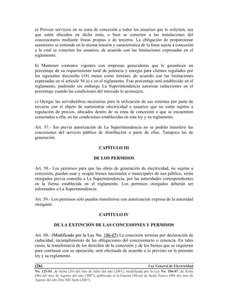 Ley General de Electricidad
No. 125-01, de fecha (26) del mes de Julio del año (2001), modificada por la Ley No. 186-07, de fecha
(06) del mes de Agosto del año (2007), publicada el la Gaceta Oficial de fecha Nueve (09) del mes de
Agosto del año Dos Mil Siete (2007).
(26)
a) Proveer servicios en su zona de concesión a todos los usuarios que lo soliciten, sea
que estén ubicados en dicha zona, o bien se conecten a las instalaciones del
concesionario mediante líneas propias o de terceros. La obligación de proporcionar
suministro se entiende en la misma tensión y característica de la línea sujeta a concesión
a la cual se conecten los usuarios, de acuerdo con las limitaciones expresadas en el
reglamento;
b) Mantener contratos vigentes con empresas generadoras que le garanticen un
porcentaje de su requerimiento total de potencia y energía para clientes regulados por
los siguientes dieciocho (18) meses como mínimo, de acuerdo con las limitaciones
expresadas en el artículo 56 a) y en el reglamento. Este porcentaje será establecido en el
reglamento, pudiendo sin embargo La Superintendencia autorizar reducciones en el
porcentaje cuando las condiciones del mercado lo aconsejen;
c) Otorgar las servidumbres necesarias para la utilización de sus sistemas por parte de
terceros con el objeto de suministrar electricidad a usuarios que no estén sujetos a
regulación de precios, ubicados dentro de su zona de concesión o que se encuentren
conectados a ella, en las condiciones establecidas en esta ley y su reglamento.
Art. 57.- Sin previa autorización de La Superintendencia no se podrán transferir las
concesiones del servicio público de distribución o parte de ellas. Tampoco las de
generación.
CAPÍTULO III
DE LOS PERMISOS
Art. 58.- Los permisos para que las obras de generación de electricidad, no sujetas a
concesión, puedan usar y ocupar bienes nacionales o municipales de uso público, serán
otorgados previa consulta a La Superintendencia, por las autoridades correspondientes
en la forma establecida en el reglamento. Los permisos otorgados deberán ser
informados a La Superintendencia.
Art. 59.- Los permisos sólo pueden transferirse con autorización expresa de la autoridad
otorgante.
CAPÍTULO IV
DE LA EXTINCIÓN DE LAS CONCESIONES Y PERMISOS
Art. 60.- ((MMooddiiffiiccaaddoo ppoorr llaa LLeeyy NNoo.. 118866--0077)) La concesión termina por declaración de
caducidad, incumplimiento de las obligaciones del concesionario o renuncia. En tales
casos, la transferencia de los derechos de la concesión y de los bienes que se requieran
para continuar con su operación, será efectuada de acuerdo a lo previsto en la presente
ley y su reglamento.
 