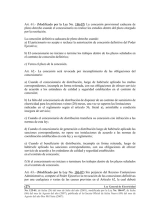 Ley General de Electricidad
No. 125-01, de fecha (26) del mes de Julio del año (2001), modificada por la Ley No. 186-07, de fecha
(06) del mes de Agosto del año (2007), publicada el la Gaceta Oficial de fecha Nueve (09) del mes de
Agosto del año Dos Mil Siete (2007).
(27)
Art. 61.- ((MMooddiiffiiccaaddoo ppoorr llaa LLeeyy NNoo.. 118866--0077)) La concesión provisional caducara de
pleno derecho cuando el concesionario no realice los estudios dentro del plazo otorgado
por la resolución.
La concesión definitiva caducara de pleno derecho cuando:
a) El peticionario no acepte o rechace la autorización de concesión definitiva del Poder
Ejecutivo;
b) El concesionario no iniciare o termine los trabajos dentro de los plazos señalados en
el contrato de concesión definitiva;
c) Venza el plazo de la concesión.
Art. 62.- La concesión será revocada por incumplimiento de las obligaciones del
concesionario:
a) Cuando el concesionario de distribución, luego de habérsele aplicado las multas
correspondientes, incumpla en forma reiterada, con sus obligaciones de ofrecer servicio
de acuerdo a los estándares de calidad y seguridad establecidos en el contrato de
concesión;
b) La falta del concesionario de distribución de disponer de un contrato de suministro de
electricidad para los próximos veinte (20) meses, una vez se superen las limitaciones
radicadas en el reglamento según el artículo 56, literal a), asimilable a condición
insegura de servicio;
c) Cuando el concesionario de distribución transfiera su concesión con infracción a las
normas de esta ley;
d) Cuando el concesionario de generación o distribución luego de habérsele aplicado las
sanciones correspondientes, no opere sus instalaciones de acuerdo a las normas de
coordinación establecidas en esta ley y su reglamento;
e) Cuando el beneficiario de distribución, incumpla en forma reiterada, luego de
habérsele aplicado las sanciones correspondientes, con sus obligaciones de ofrecer
servicio de acuerdo a los estándares de calidad y seguridad establecidos
en el contrato de concesión;
f) Si el concesionario no iniciare o terminare los trabajos dentro de los plazos señalados
en el contrato de concesión.
Art. 63.- ((MMooddiiffiiccaaddoo ppoorr llaa LLeeyy NNoo.. 118866--0077)) Sin perjuicio del Recurso Contencioso
Administrativo, compete al Poder Ejecutivo la revocación de las concesiones definitivas
por una cualquiera o varias de las causas previstas en el Articulo 62, la cual deberá
 