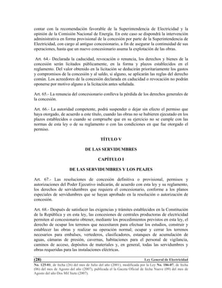 Ley General de Electricidad
No. 125-01, de fecha (26) del mes de Julio del año (2001), modificada por la Ley No. 186-07, de fecha
(06) del mes de Agosto del año (2007), publicada el la Gaceta Oficial de fecha Nueve (09) del mes de
Agosto del año Dos Mil Siete (2007).
(28)
contar con la recomendación favorable de la Superintendencia de Electricidad y la
opinión de la Comisión Nacional de Energía. En este caso se dispondrá la intervención
administrativa en forma provisional de la concesión por parte de la Superintendencia de
Electricidad, con cargo al antiguo concesionario, a fin de asegurar la continuidad de sus
operaciones, hasta que un nuevo concesionario asuma la explotación de las obras.
Art. 64.- Declarada la caducidad, revocación o renuncia, los derechos y bienes de la
concesión serán licitados públicamente, en la forma y plazos establecidos en el
reglamento. Del valor obtenido en la licitación se deducirán prioritariamente los gastos
y compromisos de la concesión y al saldo, si alguno, se aplicarán las reglas del derecho
común. Los acreedores de la concesión declarada en caducidad o revocación no podrán
oponerse por motivo alguno a la licitación antes señalada.
Art. 65.- La renuncia del concesionario conlleva la pérdida de los derechos generales de
la concesión.
Art. 66.- La autoridad competente, podrá suspender o dejar sin efecto el permiso que
haya otorgado, de acuerdo a este título, cuando las obras no se hubieren ejecutado en los
plazos establecidos o cuando se compruebe que en su ejercicio no se cumple con las
normas de esta ley o de su reglamento o con las condiciones en que fue otorgado el
permiso.
TÍTULO V
DE LAS SERVIDUMBRES
CAPÍTULO I
DE LAS SERVIDUMBRES Y LOS PEAJES
Art. 67.- Las resoluciones de concesión definitiva o provisional, permisos y
autorizaciones del Poder Ejecutivo indicarán, de acuerdo con esta ley y su reglamento,
los derechos de servidumbres que requiera el concesionario, conforme a los planos
especiales de servidumbres que se hayan aprobado en la resolución o autorización de
concesión.
Art. 68.- Después de satisfacer las exigencias y trámites establecidos en la Constitución
de la República y en esta ley, las concesiones de centrales productoras de electricidad
permiten al concesionario obtener, mediante los procedimientos previstos en esta ley, el
derecho de ocupar los terrenos que necesitaren para efectuar los estudios, construir y
establecer las obras y realizar su operación normal; ocupar y cerrar los terrenos
necesarios para embalses, vertederos, clasificadores, estanques de acumulación de
aguas, cámaras de presión, cavernas, habitaciones para el personal de vigilancia,
caminos de acceso, depósitos de materiales y, en general, todas las servidumbres y
obras requeridas para las instalaciones eléctricas.
 