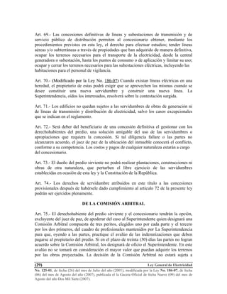 Ley General de Electricidad
No. 125-01, de fecha (26) del mes de Julio del año (2001), modificada por la Ley No. 186-07, de fecha
(06) del mes de Agosto del año (2007), publicada el la Gaceta Oficial de fecha Nueve (09) del mes de
Agosto del año Dos Mil Siete (2007).
(29)
Art. 69.- Las concesiones definitivas de líneas y subestaciones de transmisión y de
servicio público de distribución permiten al concesionario obtener, mediante los
procedimientos previstos en esta ley, el derecho para efectuar estudios; tender líneas
aéreas y/o subterráneas a través de propiedades que han adquirido de manera definitiva,
ocupar los terrenos necesarios para el transporte de la electricidad, desde la central
generadora o subestación, hasta los puntos de consumo o de aplicación y limitar su uso;
ocupar y cerrar los terrenos necesarios para las subestaciones eléctricas, incluyendo las
habitaciones para el personal de vigilancia.
Art. 70.- ((MMooddiiffiiccaaddoo ppoorr llaa LLeeyy NNoo.. 118866--0077)) Cuando existan líneas eléctricas en una
heredad, el propietario de estas podrá exigir que se aprovechen las mismas cuando se
desee constituir una nueva servidumbre y construir una nueva línea. La
Superintendencia, oídos los interesados, resolverá sobre la contestación surgida.
Art. 71.- Los edificios no quedan sujetos a las servidumbres de obras de generación ni
de líneas de transmisión y distribución de electricidad, salvo los casos excepcionales
que se indican en el reglamento.
Art. 72.- Será deber del beneficiario de una concesión definitiva el gestionar con los
derechohabientes del predio, una solución amigable del uso de las servidumbres o
apropiaciones que requiera la concesión. Si tal diligencia fallare o las partes no
alcanzaren acuerdo, el juez de paz de la ubicación del inmueble conocerá el conflicto,
conforme a su competencia. Los costos y pagos de cualquier naturaleza estarán a cargo
del concesionario.
Art. 73.- El dueño del predio sirviente no podrá realizar plantaciones, construcciones ni
obras de otra naturaleza, que perturben el libre ejercicio de las servidumbres
establecidas en ocasión de esta ley y la Constitución de la República.
Art. 74.- Los derechos de servidumbre atribuidos en este título a las concesiones
provisionales después de habérsele dado cumplimiento al artículo 72 de la presente ley
podrán ser ejercidos plenamente.
DE LA COMISIÓN ARBITRAL
Art. 75.- El derechohabiente del predio sirviente y el concesionario tendrán la opción,
excluyente del juez de paz, de apoderar del caso al Superintendente quien designará una
Comisión Arbitral compuesta de tres peritos, elegidos uno por cada parte y el tercero
por los dos primeros, del cuadro de profesionales mantenidos por La Superintendencia
para que, oyendo a las partes, practique el avalúo de las indemnizaciones que deben
pagarse al propietario del predio. Si en el plazo de treinta (30) días las partes no logran
acuerdo sobre la Comisión Arbitral, los designará de oficio el Superintendente. En este
avalúo no se tomará en consideración el mayor valor que puedan adquirir los terrenos
por las obras proyectadas. La decisión de la Comisión Arbitral no estará sujeta a
 
