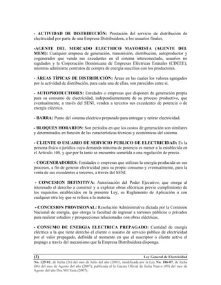 Ley General de Electricidad
No. 125-01, de fecha (26) del mes de Julio del año (2001), modificada por la Ley No. 186-07, de fecha
(06) del mes de Agosto del año (2007), publicada el la Gaceta Oficial de fecha Nueve (09) del mes de
Agosto del año Dos Mil Siete (2007).
(3)
- ACTIVIDAD DE DISTRIBUCIÓN: Prestación del servicio de distribución de
electricidad por parte de una Empresa Distribuidora, a los usuarios finales.
-AGENTE DEL MERCADO ELECTRICO MAYORISTA (AGENTE DEL
MEM): Cualquier empresa de generación, transmisión, distribución, autoproductor y
cogenerador que venda sus excedentes en el sistema interconectado, usuarios no
regulados y la Corporación Dominicana de Empresas Eléctricas Estatales (CDEEE),
mientras administre contratos de compra de energía suscritos con los productores.
- ÁREAS TÍPICAS DE DISTRIBUCIÓN: Áreas en las cuales los valores agregados
por la actividad de distribución, para cada una de ellas, son parecidos entre sí.
- AUTOPRODUCTORES: Entidades o empresas que disponen de generación propia
para su consumo de electricidad, independientemente de su proceso productivo, que
eventualmente, a través del SENI, venden a terceros sus excedentes de potencia o de
energía eléctrica.
- BARRA: Punto del sistema eléctrico preparado para entregar y retirar electricidad.
- BLOQUES HORARIOS: Son periodos en que los costos de generación son similares
y determinados en función de las características técnicas y económicas del sistema.
- CLIENTE O USUARIO DE SERVICIO PUBLICO DE ELECTRICIDAD: Es la
persona física o jurídica cuya demanda máxima de potencia es menor a la establecida en
el Articulo 108, y que por lo tanto se encuentra sometida a una regulación de precio.
- COGENERADORES: Entidades o empresas que utilizan la energía producida en sus
procesos, a fin de generar electricidad para su propio consumo y eventualmente, para la
venta de sus excedentes a terceros, a través del SENI.
- CONCESION DEFINITIVA: Autorización del Poder Ejecutivo, que otorga al
interesado el derecho a construir y a explotar obras eléctricas previo cumplimiento de
los requisitos establecidos en la presente Ley, su Reglamento de Aplicación o con
cualquier otra ley que se refiera a la materia.
- CONCESION PROVISIONAL: Resolución Administrativa dictada por la Comisión
Nacional de energía, que otorga la facultad de ingresar a terrenos públicos o privados
para realizar estudios y prospecciones relacionadas con obras eléctricas.
- CONSUMO DE ENERGIA ELECTRICA PREPAGADO: Cantidad de energía
eléctrica a la que tiene derecho el cliente o usuario de servicio publico de electricidad
por el valor prepagado, definida al momento en que el suscriptor o cliente active el
prepago a través del mecanismo que la Empresa Distribuidora disponga.
 