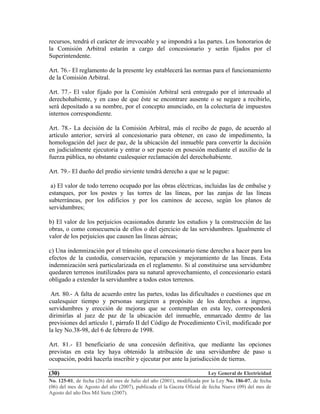 Ley General de Electricidad
No. 125-01, de fecha (26) del mes de Julio del año (2001), modificada por la Ley No. 186-07, de fecha
(06) del mes de Agosto del año (2007), publicada el la Gaceta Oficial de fecha Nueve (09) del mes de
Agosto del año Dos Mil Siete (2007).
(30)
recursos, tendrá el carácter de irrevocable y se impondrá a las partes. Los honorarios de
la Comisión Arbitral estarán a cargo del concesionario y serán fijados por el
Superintendente.
Art. 76.- El reglamento de la presente ley establecerá las normas para el funcionamiento
de la Comisión Arbitral.
Art. 77.- El valor fijado por la Comisión Arbitral será entregado por el interesado al
derechohabiente, y en caso de que éste se encontrare ausente o se negare a recibirlo,
será depositado a su nombre, por el concepto anunciado, en la colecturía de impuestos
internos correspondiente.
Art. 78.- La decisión de la Comisión Arbitral, más el recibo de pago, de acuerdo al
artículo anterior, servirá al concesionario para obtener, en caso de impedimento, la
homologación del juez de paz, de la ubicación del inmueble para convertir la decisión
en judicialmente ejecutoria y entrar o ser puesto en posesión mediante el auxilio de la
fuerza pública, no obstante cualesquier reclamación del derechohabiente.
Art. 79.- El dueño del predio sirviente tendrá derecho a que se le pague:
a) El valor de todo terreno ocupado por las obras eléctricas, incluidas las de embalse y
estanques, por los postes y las torres de las líneas, por las zanjas de las líneas
subterráneas, por los edificios y por los caminos de acceso, según los planos de
servidumbres;
b) El valor de los perjuicios ocasionados durante los estudios y la construcción de las
obras, o como consecuencia de ellos o del ejercicio de las servidumbres. Igualmente el
valor de los perjuicios que causen las líneas aéreas;
c) Una indemnización por el tránsito que el concesionario tiene derecho a hacer para los
efectos de la custodia, conservación, reparación y mejoramiento de las líneas. Esta
indemnización será particularizada en el reglamento. Si al constituirse una servidumbre
quedaren terrenos inutilizados para su natural aprovechamiento, el concesionario estará
obligado a extender la servidumbre a todos estos terrenos.
Art. 80.- A falta de acuerdo entre las partes, todas las dificultades o cuestiones que en
cualesquier tiempo y personas surgieren a propósito de los derechos a ingreso,
servidumbres y erección de mejoras que se contemplan en esta ley, corresponderá
dirimirlas al juez de paz de la ubicación del inmueble, enmarcado dentro de las
previsiones del artículo 1, párrafo II del Código de Procedimiento Civil, modificado por
la ley No.38-98, del 6 de febrero de 1998.
Art. 81.- El beneficiario de una concesión definitiva, que mediante las opciones
previstas en esta ley haya obtenido la atribución de una servidumbre de paso u
ocupación, podrá hacerla inscribir y ejecutar por ante la jurisdicción de tierras.
 