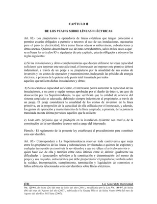 Ley General de Electricidad
No. 125-01, de fecha (26) del mes de Julio del año (2001), modificada por la Ley No. 186-07, de fecha
(06) del mes de Agosto del año (2007), publicada el la Gaceta Oficial de fecha Nueve (09) del mes de
Agosto del año Dos Mil Siete (2007).
(31)
CAPÍTULO II
DE LOS PEAJES SOBRE LÍNEAS ELÉCTRICAS
Art. 82.- Los propietarios u operadores de líneas eléctricas que tengan concesión o
permiso estarán obligados a permitir a terceros el uso de sus instalaciones, necesarias
para el paso de electricidad, tales como líneas aéreas o subterráneas, subestaciones y
obras anexas. Quienes deseen hacer uso de estas servidumbres, salvo en los casos a que
se refieren los artículos 83 y siguientes de este capítulo, estarán obligados a observar las
reglas siguientes:
a) Si las instalaciones y obras complementarias que deseen utilizarse tuvieren capacidad
suficiente para soportar este uso adicional, el interesado en imponer este permiso deberá
indemnizar, a través de un peaje a su propietario por la anualidad de sus costos de
inversión y los costos de operación y mantenimiento, incluyendo las pérdidas de energía
eléctrica, a prorrata de la potencia de punta total transitada por todos
aquellos que utilicen dichas instalaciones y obras;
b) Si no existiese capacidad suficiente, el interesado podrá aumentar la capacidad de las
instalaciones, a su costo y según normas aprobadas por el dueño de éstas o, en caso de
desacuerdo por La Superintendencia, la que verificará que la calidad de servicio del
sistema ampliado es adecuada, debiendo siempre indemnizar al propietario, a través de
un peaje. El peaje considerará la anualidad de los costos de inversión de la línea
primitiva, en la proporción de la capacidad de ella utilizada por el interesado, y además,
los gastos de operación y mantenimiento de la línea ampliada, a prorrata, de la potencia
transitada en esta última por todos aquellos que la utilicen;
c) Todo otro perjuicio que se produjere en la instalación existente con motivo de la
constitución de la servidumbre de paso será a cargo del interesado.
Párrafo.- El reglamento de la presente ley establecerá el procedimiento para constituir
esta servidumbre.
Art. 83.- Corresponderá a La Superintendencia resolver toda controversia que surja
entre los propietarios de las líneas y subestaciones involucradas o quienes las exploten y
cualquier interesado en constituir la servidumbre a que se refiere el artículo anterior o
quien hace uso de ella y también entre estos últimos entre sí; dirimir igualmente las
dificultades o desacuerdos referidos a la constitución y determinación del monto de
peajes y sus reajustes, antecedentes que debe proporcionar el propietario; también sobre
la validez, interpretación, cumplimiento, terminación y liquidación de convenios o
fallos arbítrales relacionados con servidumbres sobre líneas eléctricas.
 
