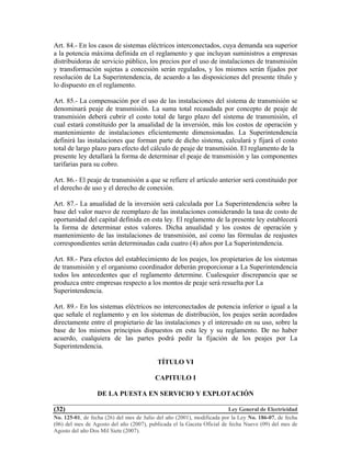 Ley General de Electricidad
No. 125-01, de fecha (26) del mes de Julio del año (2001), modificada por la Ley No. 186-07, de fecha
(06) del mes de Agosto del año (2007), publicada el la Gaceta Oficial de fecha Nueve (09) del mes de
Agosto del año Dos Mil Siete (2007).
(32)
Art. 84.- En los casos de sistemas eléctricos interconectados, cuya demanda sea superior
a la potencia máxima definida en el reglamento y que incluyan suministros a empresas
distribuidoras de servicio público, los precios por el uso de instalaciones de transmisión
y transformación sujetas a concesión serán regulados, y los mismos serán fijados por
resolución de La Superintendencia, de acuerdo a las disposiciones del presente título y
lo dispuesto en el reglamento.
Art. 85.- La compensación por el uso de las instalaciones del sistema de transmisión se
denominará peaje de transmisión. La suma total recaudada por concepto de peaje de
transmisión deberá cubrir el costo total de largo plazo del sistema de transmisión, el
cual estará constituido por la anualidad de la inversión, más los costos de operación y
mantenimiento de instalaciones eficientemente dimensionadas. La Superintendencia
definirá las instalaciones que forman parte de dicho sistema, calculará y fijará el costo
total de largo plazo para efecto del cálculo de peaje de transmisión. El reglamento de la
presente ley detallará la forma de determinar el peaje de transmisión y las componentes
tarifarias para su cobro.
Art. 86.- El peaje de transmisión a que se refiere el artículo anterior será constituido por
el derecho de uso y el derecho de conexión.
Art. 87.- La anualidad de la inversión será calculada por La Superintendencia sobre la
base del valor nuevo de reemplazo de las instalaciones considerando la tasa de costo de
oportunidad del capital definida en esta ley. El reglamento de la presente ley establecerá
la forma de determinar estos valores. Dicha anualidad y los costos de operación y
mantenimiento de las instalaciones de transmisión, así como las fórmulas de reajustes
correspondientes serán determinadas cada cuatro (4) años por La Superintendencia.
Art. 88.- Para efectos del establecimiento de los peajes, los propietarios de los sistemas
de transmisión y el organismo coordinador deberán proporcionar a La Superintendencia
todos los antecedentes que el reglamento determine. Cualesquier discrepancia que se
produzca entre empresas respecto a los montos de peaje será resuelta por La
Superintendencia.
Art. 89.- En los sistemas eléctricos no interconectados de potencia inferior o igual a la
que señale el reglamento y en los sistemas de distribución, los peajes serán acordados
directamente entre el propietario de las instalaciones y el interesado en su uso, sobre la
base de los mismos principios dispuestos en esta ley y su reglamento. De no haber
acuerdo, cualquiera de las partes podrá pedir la fijación de los peajes por La
Superintendencia.
TÍTULO VI
CAPITULO I
DE LA PUESTA EN SERVICIO Y EXPLOTACIÓN
 