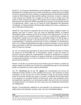 Ley General de Electricidad
No. 125-01, de fecha (26) del mes de Julio del año (2001), modificada por la Ley No. 186-07, de fecha
(06) del mes de Agosto del año (2007), publicada el la Gaceta Oficial de fecha Nueve (09) del mes de
Agosto del año Dos Mil Siete (2007).
(34)
Párrafo II.- Las Empresas Distribuidoras estarán obligadas a compensar a los Usuarios
Regulados por la energía eléctrica no servida, conforme a las normas técnicas de calidad
de servicio que para tales fines establezca la Superintendencia de Electricidad mediante
resolución. Dicho Organismo fijara también mediante resolución, el monto a compensar
a tales usuarios por concepto de la energía no servida, el cual, en ningún caso, será
menor al ciento cincuenta por ciento (150%) del precio de la tarifa correspondiente. La
determinación del Agente del MEM responsable de la Energía no Servida para realizar
la compensación, estará a cargo de un Comité de Fallas dependiente del Organismo
Coordinador. La Superintendencia de Electricidad establecerá la forma y condiciones en
que se hará dicha compensación.
Párrafo III.- Para efectuar la suspensión del servicio de energía a cualquier cliente, sin
importar cual fuere el motivo, salvo por causa de Seguridad Publica, la Empresa
Distribuidora dejara constancia escrita de las razones de tal determinación. En caso de
que dicho cliente no se encontrare presente, el corte se le notificara por cualquier vía
comprobable. Cuando el servicio eléctrico sea suspendido basado en la falta de pago, y
el cliente contratante presente la documentación que lo acredite estar al día en sus
responsabilidades, e igualmente demuestre que el corte es imputable a la Distribuidora,
esta a su vez, deberá compensarle por los daños y perjuicios causados, con una suma de
dinero equivalente al triple del valor promedio de la facturación mensual de los últimos
doce (12) meses de consumo.
Art. 94.- Las instalaciones particulares de cada suministro deberán iniciarse en el punto
de entrega de la electricidad por el concesionario, siendo a cargo del usuario su
proyecto, ejecución, operación y mantenimiento. El punto de entrega para los usuarios
de servicio público deberá ser posterior al equipo de medición, el cual será propiedad de
la empresa de distribución y su costo se considerará en el valor agregado de distribución
para los efectos tarifarios.
Párrafo.- Se faculta a los usuarios del servicio eléctrico que así lo deseen, a instalar sus
propios equipos de medición en el interior de su propiedad para que el valor facturado
pueda ser comparado con el de la empresa distribuidora.
Art. 95.- ((MMooddiiffiiccaaddoo ppoorr llaa LLeeyy NNoo.. 118866--0077)) Los concesionarios del servicio de
distribución podrán efectuar el corte inmediato del servicio o del suministro al cliente
contratante, en caso de que este no haya efectuado el pago de una factura mensual
dentro de los treinta (30) días que sigan a su emisión, no pudiendo dicho cliente alegar
la no recepción o la recepción tardía de la facturación, como causa justificativa de su
incumplimiento. Igualmente, los concesionarios podrán efectuar el corte del suministro
de energía eléctrica a los clientes, por otras causas que sean establecidas expresamente
en el Reglamento.
Párrafo.- El procedimiento establecido no será aplicable a las instituciones de servicio
público tales como hospitales, escuelas, asilos, así como al alumbrado público.
 