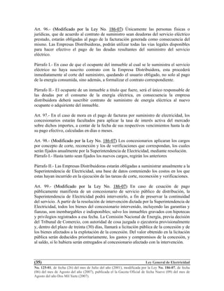 Ley General de Electricidad
No. 125-01, de fecha (26) del mes de Julio del año (2001), modificada por la Ley No. 186-07, de fecha
(06) del mes de Agosto del año (2007), publicada el la Gaceta Oficial de fecha Nueve (09) del mes de
Agosto del año Dos Mil Siete (2007).
(35)
Art. 96.- ((MMooddiiffiiccaaddoo ppoorr llaa LLeeyy NNoo.. 118866--0077)) Únicamente las personas físicas o
jurídicas, que de acuerdo al contrato de suministro sean deudoras del servicio eléctrico
prestado, estarán obligadas al pago de la facturación generada como consecuencia del
mismo. Las Empresas Distribuidoras, podrán utilizar todas las vías legales disponibles
para hacer efectivo el pago de las deudas resultantes del suministro del servicio
eléctrico.
Párrafo I.- En caso de que el ocupante del inmueble al cual se le suministra el servicio
eléctrico no haya suscrito contrato con la Empresa Distribuidora, esta procederá
inmediatamente al corte del suministro, quedando el usuario obligado, no solo al pago
de la energía consumida, sino además, a formalizar el contrato correspondiente.
Párrafo II.- El ocupante de un inmueble a titulo que fuere, será el único responsable de
las deudas por el consumo de la energía eléctrica, en consecuencia la empresa
distribuidora deberá suscribir contrato de suministro de energía eléctrica al nuevo
ocupante o adquiriente del inmueble.
Art. 97.- En el caso de mora en el pago de facturas por suministro de electricidad, los
concesionarios estarán facultados para aplicar la tasa de interés activa del mercado
sobre dichos importes, a contar de la fecha de sus respectivos vencimientos hasta la de
su pago efectivo, calculadas en días o meses.
Art. 98.- ((MMooddiiffiiccaaddoo ppoorr llaa LLeeyy NNoo.. 118866--0077)) Los concesionarios aplicaran los cargos
por concepto de corte, reconexión y los de verificaciones que correspondan, los cuales
serán fijados anualmente por la Superintendencia de Electricidad, mediante resolución.
Párrafo I.- Hasta tanto sean fijados los nuevos cargos, regirán los anteriores
Párrafo II.- Las Empresas Distribuidoras estarán obligadas a suministrar anualmente a la
Superintendencia de Electricidad, una base de datos conteniendo los costos en los que
estas hayan incurrido en la ejecución de las tareas de corte, reconexión y verificaciones.
Art. 99.- ((MMooddiiffiiccaaddoo ppoorr llaa LLeeyy NNoo.. 118866--0077)) En caso de cesación de pago
públicamente manifiesta de un concesionario de servicio público de distribución, la
Superintendencia de Electricidad podrá intervenirlo, a fin de preservar la continuidad
del servicio. A partir de la resolución de intervención dictada por la Superintendencia de
Electricidad, todos los bienes del concesionario intervenido, incluyendo las garantías y
fianzas, son inembargables e indisponibles; salvo los inmuebles gravados con hipotecas
y privilegios registrados a esa fecha. La Comisión Nacional de Energía, previa decisión
del Tribunal de Comercio, con autoridad de cosa juzgada o ejecutoria provisionalmente
y, dentro del plazo de treinta (30) días, llamará a licitación pública de la concesión y de
los bienes afectados a la explotación de la concesión. Del valor obtenido en la licitación
pública serán deducidos prioritariamente, los gastos y compromisos de la concesión, y
al saldo, si lo hubiera serán entregados al concesionario afectado con la intervención.
 