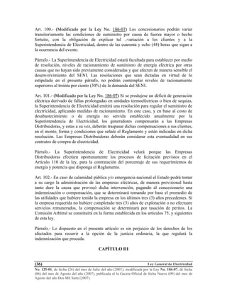 Ley General de Electricidad
No. 125-01, de fecha (26) del mes de Julio del año (2001), modificada por la Ley No. 186-07, de fecha
(06) del mes de Agosto del año (2007), publicada el la Gaceta Oficial de fecha Nueve (09) del mes de
Agosto del año Dos Mil Siete (2007).
(36)
Art. 100.- ((MMooddiiffiiccaaddoo ppoorr llaa LLeeyy NNoo.. 118866--0077)) Los concesionarios podrán variar
transitoriamente las condiciones de suministro por causa de fuerza mayor o hecho
fortuito, con la obligación de explicar tal .-variación a los clientes y a la
Superintendencia de Electricidad, dentro de las cuarenta y ocho (48) horas que sigan a
la ocurrencia del evento.
Párrafo.- La Superintendencia de Electricidad estará facultada para establecer por medio
de resolución, niveles de racionamiento de suministro de energía eléctrica por otras
causas que no hayan sido previamente consideradas y que afecten de manera sensible el
desenvolvimiento del SENI. Las resoluciones que sean dictadas en virtud de lo
estipulado en el presente párrafo, no podrán contemplar niveles de racionamiento
superiores al treinta por ciento (30%) de la demanda del SENI.
Art. 101.- ((MMooddiiffiiccaaddoo ppoorr llaa LLeeyy NNoo.. 118866--0077)) Si se produjese un déficit de generación
eléctrica derivado de fallas prolongadas en unidades termoeléctricas o bien de sequías,
la Superintendencia de Electricidad emitirá una resolución para regular el suministro de
electricidad, aplicando medidas de racionamiento. En este caso, y en base al costo de
desabastecimiento o de energía no servida establecido anualmente por la
Superintendencia de Electricidad, los generadores compensarán a las Empresas
Distribuidoras, y estas a su vez, deberán traspasar dichas compensaciones a sus clientes,
en el monto, forma y condiciones que señale el Reglamento y estén indicadas en dicha
resolución. Las Empresas Distribuidoras deberán considerar esta eventualidad en sus
contratos de compra de electricidad.
Párrafo.- La Superintendencia de Electricidad velará porque las Empresas
Distribuidoras efectúen oportunamente los procesos de licitación previstos en el
Artículo 110 de la ley, para la contratación del porcentaje de sus requerimientos de
energía y potencia que disponga el Reglamento.
Art. 102.- En caso de calamidad pública y/o emergencia nacional el Estado podrá tomar
a su cargo la administración de las empresas eléctricas, de manera provisional hasta
tanto dure la causa que provocó dicha intervención, pagando al concesionario una
indemnización o compensación, que se determinará tomando por base el promedio de
las utilidades que hubiere tenido la empresa en los últimos tres (3) años precedentes. Si
la empresa requerida no hubiere completado tres (3) años de explotación o no efectuare
servicios remunerados, la compensación se determinará por tasación de peritos. La
Comisión Arbitral se constituirá en la forma establecida en los artículos 75, y siguientes
de esta ley.
Párrafo.- Lo dispuesto en el presente artículo es sin perjuicio de los derechos de los
afectados para recurrir a la opción de la justicia ordinaria, la que regulará la
indemnización que proceda.
CAPÍTULO III
 
