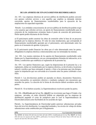 Ley General de Electricidad
No. 125-01, de fecha (26) del mes de Julio del año (2001), modificada por la Ley No. 186-07, de fecha
(06) del mes de Agosto del año (2007), publicada el la Gaceta Oficial de fecha Nueve (09) del mes de
Agosto del año Dos Mil Siete (2007).
(37)
DE LOS APORTES DE FINANCIAMIENTOS REEMBOLSABLES
Art. 103.- Las empresas eléctricas de servicio público de distribución podrán convenir
con quienes soliciten servicio o con aquellos que amplíen su demanda máxima
convenida, aportes de financiamientos reembolsables para la ejecución de las
ampliaciones de capacidad requeridas.
Párrafo.- Las entidades concesionarias de servicio público de distribución podrán exigir
a los usuarios que soliciten servicio, un aporte de financiamiento reembolsable para la
extensión de las instalaciones existentes hasta el punto de conexión del peticionario.
Dicho aporte podrá efectuarse de dos formas:
a) El peticionario podrá construir las obras de extensión sobre la base de un proyecto
aprobado por la empresa eléctrica. El valor de estas instalaciones, que corresponda al
financiamiento reembolsable aportado por el peticionario, será determinado entre las
partes en el momento de aprobar el proyecto;
b) El peticionario podrá financiar las obras por el valor determinado entre las partes,
obligándose la empresa eléctrica a interconectarlas una vez terminadas las mismas.
Art. 104.- Los montos máximos de los aportes de financiamiento reembolsable serán
fijados por La Superintendencia, con sus correspondientes fórmulas de indexación, en la
forma y condiciones que establezca el reglamento de la presente ley.
Art. 105.- Los aportes financieros que, según las disposiciones de la presente ley y su
reglamento, deban ser reembolsados por la empresa eléctrica, se devolverán a la persona
natural o jurídica que haya entregado el aporte, o bien a las personas que ésta designe,
según la estipulación que sea convenida en el acuerdo entre las partes celebrado a esos
fines.
Párrafo I.- Las devoluciones podrán ser pactadas en dinero, documentos financieros,
títulos mercantiles, en suministro eléctrico o mediante cualquier otro mecanismo que
acuerden las partes. La elección de la forma de devolución deberá acordarse entre las
partes.
Párrafo II.- Si no hubiere acuerdo, La Superintendencia resolverá oyendo las partes.
Art. 106.- ((MMooddiiffiiccaaddoo ppoorr llaa LLeeyy NNoo.. 118866--0077)) Las inversiones que haga el Estado o las
empresas privadas, en redes eléctricas podrán ser adquiridas por las empresas de
distribución pagando el costo de justiprecio para lo cual la Superintendencia de
Electricidad actuará como facilitadora de los acuerdos de rigor.
Párrafo.- La Superintendencia de Electricidad podrá autorizar subestaciones privadas
fuera del nivel de distribución. La capacidad instalada y los niveles de voltaje de dichas
subestaciones serán establecidos por el Reglamento.
 