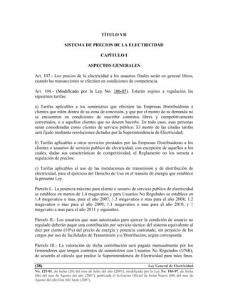 Ley General de Electricidad
No. 125-01, de fecha (26) del mes de Julio del año (2001), modificada por la Ley No. 186-07, de fecha
(06) del mes de Agosto del año (2007), publicada el la Gaceta Oficial de fecha Nueve (09) del mes de
Agosto del año Dos Mil Siete (2007).
(38)
TÍTULO VII
SISTEMA DE PRECIOS DE LA ELECTRICIDAD
CAPÍTULO I
ASPECTOS GENERALES
Art. 107.- Los precios de la electricidad a los usuarios finales serán en general libres,
cuando las transacciones se efectúen en condiciones de competencia.
Art. 108.- ((MMooddiiffiiccaaddoo ppoorr llaa LLeeyy NNoo.. 118866--0077)).. Estarán sujetos a regulación las
siguientes tarifas:
a) Tarifas aplicables a los suministros que efectúen las Empresas Distribuidoras a
clientes que estén dentro de su zona de concesión, y que por el monto de su demanda no
se encuentren en condiciones de suscribir contratos libres y competitivamente
convenidos, o a aquellos clientes que no deseen hacerlo. En todo caso, esas personas
serán consideradas como clientes de servicio público. El monto de las citadas tarifas
será fijado mediante resoluciones dictadas por la Superintendencia de Electricidad;
b) Tarifas aplicables a otros servicios prestados por las Empresas Distribuidoras a los
clientes o usuarios de servicio publico de electricidad, con excepción de aquellos a los
cuales, dadas sus características de competitividad, el Reglamento no los someta a
regulación de precios;
c) Tarifas aplicables al uso de las instalaciones de transmisión y de distribución de
electricidad, para el ejercicio del Derecho de Uso en el transito de energía que establece
la presente Ley.
Párrafo I.- La potencia máxima para cliente o usuario de servicio publico de electricidad
se establece en menos de 1.4 megavatios y para Usuarios No Regulados se establece en
1.4 megavatios o mas, para el año 2007; 1.3 megavatios o mas para el año 2008; 1.2
megavatios o mas para el año 2009; 1.1 megavatios o mas para el año 2010, y 1
megavatio a mas para el año 2011 y siguientes.
Párrafo II.- Los usuarios que sean autorizados para ejercer la condición de usuario no
regulado deberán pagar una contribución por servicio técnico del sistema equivalente al
diez por ciento (10%) del precio de energía y potencia contratado, sin perjuicio de los
cargos por uso de facilidades de Transmisión y/o Distribución, según corresponda.
Párrafo III.- La valoración de dicha contribución será pagada mensualmente por los
Generadores que tengan contratos de suministros con Usuarios No Regulados (UNR),
de acuerdo al cálculo que realice la Superintendencia de Electricidad para tales fines.
 
