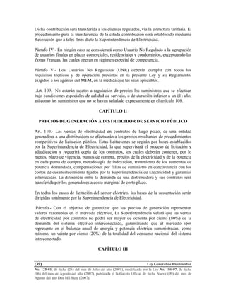 Ley General de Electricidad
No. 125-01, de fecha (26) del mes de Julio del año (2001), modificada por la Ley No. 186-07, de fecha
(06) del mes de Agosto del año (2007), publicada el la Gaceta Oficial de fecha Nueve (09) del mes de
Agosto del año Dos Mil Siete (2007).
(39)
Dicha contribución será transferida a los clientes regulados, vía la estructura tarifaria. El
procedimiento para la transferencia de la citada contribución será establecido mediante
Resolución que a tales fines dicte la Superintendencia de Electricidad.
Párrafo IV.- En ningún caso se considerará como Usuario No Regulado a la agrupación
de usuarios finales en plazas comerciales, residenciales y condominios, exceptuando las
Zonas Francas, las cuales operan en régimen especial de competencia.
Párrafo V.- Los Usuarios No Regulados (UNR) deberán cumplir con todos los
requisitos técnicos y de operación previstos en la presente Ley y su Reglamento,
exigidos a los agentes del MEM, en la medida que les sean aplicables.
Art. 109.- No estarán sujetos a regulación de precios los suministros que se efectúen
bajo condiciones especiales de calidad de servicio, o de duración inferior a un (1) año,
así como los suministros que no se hayan señalado expresamente en el artículo 108.
CAPÍTULO II
PRECIOS DE GENERACIÓN A DISTRIBUIDOR DE SERVICIO PÚBLICO
Art. 110.- Las ventas de electricidad en contratos de largo plazo, de una entidad
generadora a una distribuidora se efectuarán a los precios resultantes de procedimientos
competitivos de licitación pública. Estas licitaciones se regirán por bases establecidas
por la Superintendencia de Electricidad, la que supervisará el proceso de licitación y
adjudicación y requerirá copia de los contratos, los cuales deberán contener, por lo
menos, plazo de vigencia, puntos de compra, precios de la electricidad y de la potencia
en cada punto de compra, metodología de indexación, tratamiento de los aumentos de
potencia demandada, compensaciones por fallas de suministro en concordancia con los
costos de desabastecimiento fijados por la Superintendencia de Electricidad y garantías
establecidas. La diferencia entre la demanda de una distribuidora y sus contratos será
transferida por los generadores a costo marginal de corto plazo.
En todos los casos de licitación del sector eléctrico, las bases de la sustentación serán
dirigidas totalmente por la Superintendencia de Electricidad.
Párrafo.- Con el objetivo de garantizar que los precios de generación representen
valores razonables en el mercado eléctrico, La Superintendencia velará que las ventas
de electricidad por contratos no podrá ser mayor de ochenta por ciento (80%) de la
demanda del sistema eléctrico interconectado, garantizando que el mercado spot
represente en el balance anual de energía y potencia eléctrica suministradas, como
mínimo, un veinte por ciento (20%) de la totalidad del consumo nacional del sistema
interconectado.
CAPÍTULO III
 