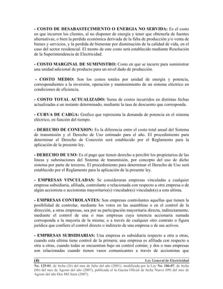 Ley General de Electricidad
No. 125-01, de fecha (26) del mes de Julio del año (2001), modificada por la Ley No. 186-07, de fecha
(06) del mes de Agosto del año (2007), publicada el la Gaceta Oficial de fecha Nueve (09) del mes de
Agosto del año Dos Mil Siete (2007).
(4)
- COSTO DE DESABASTECIMIENTO O ENERGIA NO SERVIDA: Es el costo
en que incurren los clientes, al no disponer de energía y tener que obtenerla de fuentes
alternativas; o bien la perdida económica derivada de la falta de producción y/o venta de
bienes y servicios, y la perdida de bienestar por disminución de la calidad de vida, en el
caso del sector residencial. El monto de este costo será establecido mediante Resolución
de la Superintendencia de Electricidad.
- COSTO MARGINAL DE SUMINISTRO: Costo en que se incurre para suministrar
una unidad adicional de producto para un nivel dado de producción.
- COSTO MEDIO: Son los costos totales por unidad de energía y potencia,
correspondientes a la inversión, operación y mantenimiento de un sistema eléctrico en
condiciones de eficiencia.
- COSTO TOTAL ACTUALIZADO: Suma de costos incurridos en distintas fechas
actualizadas a un instante determinado, mediante la tasa de descuento que corresponda.
- CURVA DE CARGA: Grafico que representa la demanda de potencia en el sistema
eléctrico, en función del tiempo.
- DERECHO DE CONEXION: Es la diferencia entre el costo total anual del Sistema
de transmisión y el Derecho de Uso estimado para el año. El procedimiento para
determinar el Derecho de Conexión será establecido por el Reglamento para la
aplicación de la presente ley.
- DERECHO DE USO: Es el pago que tienen derecho a percibir los propietarios de las
líneas y subestaciones del Sistema de transmisión, por concepto del uso de dicho
sistema por parte de terceros. El procedimiento para determinar el Derecho de Uso será
establecido por el Reglamento para la aplicación de la presente ley.
- EMPRESAS VINCULADAS: Se consideraran empresas vinculadas a cualquier
empresa subsidiaria, afiliada, controlante o relacionada con respecto a otra empresa o de
algún accionista o accionistas mayoritario(s) vinculado(s) vinculado(s) a esta ultima.
- EMPRESAS CONTROLANTES: Son empresas controlantes aquellas que tienen la
posibilidad de controlar, mediante los votos en las asambleas o en el control de la
dirección, a otras empresas, sea por su participación mayoritaria directa, indirectamente,
mediante el control de una o mas empresas cuya tenencia accionaria sumada
corresponda a la mayoría de la misma; o a través de cualquier otro contrato o figura
jurídica que confiere el control directo o indirecto de una empresa o de sus activos.
- EMPRESAS SUBSIDIARIAS: Una empresa es subsidiaria respecto a otra u otras,
cuando esta ultima tiene control de la primera; una empresa es afiliada con respecto a
otra u otras, cuando todas se encuentran bajo un control común; y dos o mas empresas
son relacionadas cuando tienen vasos comunicantes a través de accionistas que
 