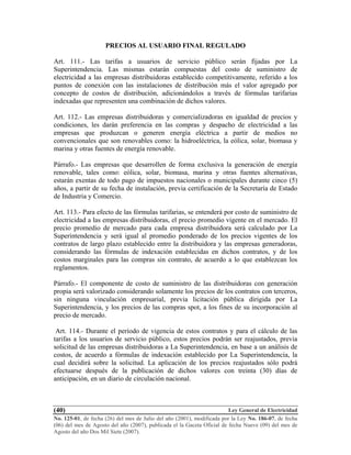 Ley General de Electricidad
No. 125-01, de fecha (26) del mes de Julio del año (2001), modificada por la Ley No. 186-07, de fecha
(06) del mes de Agosto del año (2007), publicada el la Gaceta Oficial de fecha Nueve (09) del mes de
Agosto del año Dos Mil Siete (2007).
(40)
PRECIOS AL USUARIO FINAL REGULADO
Art. 111.- Las tarifas a usuarios de servicio público serán fijadas por La
Superintendencia. Las mismas estarán compuestas del costo de suministro de
electricidad a las empresas distribuidoras establecido competitivamente, referido a los
puntos de conexión con las instalaciones de distribución más el valor agregado por
concepto de costos de distribución, adicionándolos a través de fórmulas tarifarias
indexadas que representen una combinación de dichos valores.
Art. 112.- Las empresas distribuidoras y comercializadoras en igualdad de precios y
condiciones, les darán preferencia en las compras y despacho de electricidad a las
empresas que produzcan o generen energía eléctrica a partir de medios no
convencionales que son renovables como: la hidroeléctrica, la eólica, solar, biomasa y
marina y otras fuentes de energía renovable.
Párrafo.- Las empresas que desarrollen de forma exclusiva la generación de energía
renovable, tales como: eólica, solar, biomasa, marina y otras fuentes alternativas,
estarán exentas de todo pago de impuestos nacionales o municipales durante cinco (5)
años, a partir de su fecha de instalación, previa certificación de la Secretaría de Estado
de Industria y Comercio.
Art. 113.- Para efecto de las fórmulas tarifarias, se entenderá por costo de suministro de
electricidad a las empresas distribuidoras, el precio promedio vigente en el mercado. El
precio promedio de mercado para cada empresa distribuidora será calculado por La
Superintendencia y será igual al promedio ponderado de los precios vigentes de los
contratos de largo plazo establecido entre la distribuidora y las empresas generadoras,
considerando las fórmulas de indexación establecidas en dichos contratos, y de los
costos marginales para las compras sin contrato, de acuerdo a lo que establezcan los
reglamentos.
Párrafo.- El componente de costo de suministro de las distribuidoras con generación
propia será valorizado considerando solamente los precios de los contratos con terceros,
sin ninguna vinculación empresarial, previa licitación pública dirigida por La
Superintendencia, y los precios de las compras spot, a los fines de su incorporación al
precio de mercado.
Art. 114.- Durante el período de vigencia de estos contratos y para el cálculo de las
tarifas a los usuarios de servicio público, estos precios podrán ser reajustados, previa
solicitud de las empresas distribuidoras a La Superintendencia, en base a un análisis de
costos, de acuerdo a fórmulas de indexación establecido por La Superintendencia, la
cual decidirá sobre la solicitud. La aplicación de los precios reajustados sólo podrá
efectuarse después de la publicación de dichos valores con treinta (30) días de
anticipación, en un diario de circulación nacional.
 
