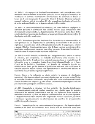 Ley General de Electricidad
No. 125-01, de fecha (26) del mes de Julio del año (2001), modificada por la Ley No. 186-07, de fecha
(06) del mes de Agosto del año (2007), publicada el la Gaceta Oficial de fecha Nueve (09) del mes de
Agosto del año Dos Mil Siete (2007).
(41)
Art. 115.- El valor agregado de distribución se determinará cada cuatro (4) años, sobre
la base del costo incremental de desarrollo y el costo total de largo plazo del servicio de
distribución en sistemas eficientemente dimensionados. La estructura de tarifas se
basará en el costo incremental de desarrollo. El nivel de tarifas deberá ser suficiente
para cubrir el costo total de largo plazo. El valor agregado de distribución y los niveles
de tarifas serán establecidos por la Superintendencia de Electricidad.
Art. 116.- Los costos incrementales de desarrollo y los costos totales de largo plazo se
calcularán por zona de distribución para sistemas modelos cuyas instalaciones estén
eficientemente dimensionadas. La Superintendencia deberá incluir en las bases de los
estudios tarifarios las zonas de distribución y las características del sistema modelo de
distribución aplicables a cada zona.
Art. 117.- Se entenderá por costo incremental de desarrollo de un sistema modelo, al
costo promedio de las ampliaciones de capacidad y al incremento de los costos de
explotación necesarios para satisfacer la demanda incremental de un período no inferior
a quince (15) años. Se entenderá por costo total de largo plazo de un sistema modelo,
aquel valor anual constante requerido para cubrir los costos de explotación eficiente y
los de inversión de un proyecto de reposición optimizado.
Art. 118.- Las tarifas definidas, establecidas por La Superintendencia tendrán el carácter
de máximas, por componente, no pudiendo discriminarse entre usuarios en su
aplicación. Las tarifas de cada servicio serán indexadas mediante su propia fórmula de
indexación, la que se expresará en función de precios o índices publicados por el Banco
Central de la República Dominicana. Las fórmulas de indexación deberán ser
establecidas de forma que los factores de ponderación aplicados a los coeficientes de
variación de dichos precios o índices sean representativos de las estructuras de costo de
los sistemas modelo definidos para estos propósitos.
Párrafo.- Previo a la realización de ajuste tarifario, la empresa de distribución
comunicará a La Superintendencia, para su aprobación, con por lo menos treinta 30 días
de antelación, los valores resultantes a ser aplicados a las tarifas máximas autorizadas la
fórmula de indexación respectiva, y estos valores constituirán siempre el precio máximo
por componente que se podrá cobrar a los usuarios.
Art. 119.- Para calcular la estructura y nivel de las tarifas y las fórmulas de indexación
La Superintendencia realizará estudios especiales, que cubrirán todos los aspectos
señalados en los artículos precedentes de esta ley y su reglamento. Estos estudios se
realizarán cada cuatro (4) años, sin perjuicio de lo señalado en los artículos siguientes.
La Superintendencia deberá informar a las empresas las bases de los estudios, su detalle
y resultados y podrá considerar sus observaciones, de acuerdo a los procedimientos
establecidos en el reglamento.
Párrafo.- En caso de producirse controversias entre las empresas y La Superintendencia
respecto de las bases de los estudios, de su detalle o de sus resultados, estas serán
 