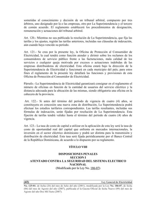 Ley General de Electricidad
No. 125-01, de fecha (26) del mes de Julio del año (2001), modificada por la Ley No. 186-07, de fecha
(06) del mes de Agosto del año (2007), publicada el la Gaceta Oficial de fecha Nueve (09) del mes de
Agosto del año Dos Mil Siete (2007).
(42)
sometidas al conocimiento y decisión de un tribunal arbitral, compuesto por tres
árbitros, uno designado por la o las empresas, otro por La Superintendencia y el tercero
de común acuerdo. El reglamento establecerá los procedimientos de designación,
remuneración y actuaciones del tribunal arbitral.
Art. 120.- Mientras no sea publicada la resolución de La Superintendencia, que fija las
tarifas y los ajustes, regirán las tarifas anteriores, incluidas sus cláusulas de indexación,
aún cuando haya vencido su período.
Art. 121.- Se crea por la presente ley, la Oficina de Protección al Consumidor de
Electricidad, la cual tendrá como función atender y dirimir sobre los reclamos de los
consumidores de servicio público frente a las facturaciones, mala calidad de los
servicios o cualquier queja motivada por excesos o actuaciones indebidas de las
empresas distribuidoras de electricidad. Esta oficina estará bajo la dirección de la
Superintendencia de Electricidad y funcionará en cada municipio del país; para estos
fines el reglamento de la presente ley detallará las funciones y provisiones de esta
Oficina de Protección al Consumidor de Electricidad.
Párrafo.- La Superintendencia de Electricidad garantizará consignar en el reglamento el
número de oficinas en función de la cantidad de usuarios del servicio eléctrico y la
distancia adecuada para la ubicación de las mismas, siendo obligatoria una oficina en la
cabecera de la provincia.
Art. 122.- Si antes del término del período de vigencia de cuatro (4) años, se
constituyera en concesión una nueva zona de distribución, La Superintendencia podrá
efectuar los estudios tarifarios correspondientes. Las tarifas resultantes, incluidas sus
fórmulas de indexación, serán fijadas por resolución de La Superintendencia. Esta
fijación de tarifas tendrá validez hasta el término del período de cuatro (4) años de
vigencia.
Art. 123.- La tasa de costo de capital a utilizar en la aplicación de esta ley será la tasa de
costo de oportunidad real del capital que enfrenta en mercados internacionales, la
inversión en el sector eléctrico dominicano y podrá ser distinta para la transmisión y
distribución de electricidad. Esta tasa será fijada periódicamente por el Banco Central
de la República Dominicana, de acuerdo a lo dispuesto por su reglamento.
TÍTULO VIII
DISPOSICIONES PENALES
SECCION I
ATENTADO CONTRA LA SEGURIDAD DEL SISTEMA ELECTRICO
NACIONAL
((MMooddiiffiiccaaddoo ppoorr llaa LLeeyy NNoo.. 118866--0077))
 