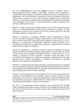 Ley General de Electricidad
No. 125-01, de fecha (26) del mes de Julio del año (2001), modificada por la Ley No. 186-07, de fecha
(06) del mes de Agosto del año (2007), publicada el la Gaceta Oficial de fecha Nueve (09) del mes de
Agosto del año Dos Mil Siete (2007).
(43)
Art. 124.- ((MMooddiiffiiccaaddoo ppoorr llaa LLeeyy NNoo.. 118866--0077)) El que por cualquier medio, e
intencionalmente destruya, inutilice o dañe líneas eléctricas, redes, subestaciones,
centrales generadoras, equipos de medición, instalaciones eléctricas o cualquiera de sus
componentes, con el fin de paralizar o interrumpir el servicio o suministro eléctrico de
manera parcial o colectiva, o con los fines de sustraer cualquiera de sus componentes
materiales, será acusado de Atentado contra la Seguridad del Sistema eléctrico Nacional
y será sancionado con penas de tres a diez años de prisión y multa de cincuenta (50) a
doscientos (200) salarios mínimos.
Párrafo I.- Cuando la destrucción, inutilidad o daño a que se refiere el presente articulo
afecte a un suministro particular, aún sea del que se beneficie el infractor, este será
sancionado con prisión de tres (3) meses a un (1) año o multa de diez (10) a cincuenta
(50) salarios mínimos o ambas penas a la vez
Párrafo II.- Asimismo, se considerara Atentado Contra la Seguridad del Sistema
eléctrico Nacional y sancionado con penas correccionales de seis (6) meses a dos (2)
años o multa de veinte (20) a cien (100) salarios mínimos o ambas penas a la vez, el
fomento y la construcción de edificaciones inmobiliarias dentro del ámbito de las
servidumbres instituidas para la construcción, operación y mantenimiento de las obras
eléctricas sujetas a dichas servidumbres.
Párrafo III.- Igualmente, se considerara Atentado Contra la Seguridad del Sistema
eléctrico Nacional y sancionado con penas correccionales de tres (3) meses a un (1) año
o multa de diez (10) a cincuenta (50) salarios mínimos, o ambas penas a la vez, el
fomento y ejecución de cultivos agrícolas y forestales dentro del ámbito de las
servidumbres instituidas para la construcción, operación y mantenimiento de las obras
eléctricas sujetas a dichas servidumbres, en violación a las normas de seguridad
dictadas por los organismos correspondientes.
Párrafo IV.- A requerimiento de la parte interesada, a los fines de preservar la seguridad
del sistema eléctrico nacional, es obligación del Ministerio Publico prestar el auxilio de
la fuerza pública para la demolición de los inmuebles edificados bajo las circunstancias
antes indicadas y al corte de los cultivos señalados.
Párrafo V.- Las sanciones previstas en los Párrafos I, II, III y IV del presente articulo no
se aplicarán a los propietarios de los inmuebles, mejoras o cultivos, cuando no se haya
concertado con los mismos un acuerdo de indemnización o cumplido el procedimiento
de expropiación por causa de utilidad pública de conformidad con lo dispuesto en la
Constitución de la Republica y las leyes sobre la materia.
Art. 124.-1.- La compraventa de bienes obtenidos como consecuencia del Atentado
contra la Seguridad del Sistema eléctrico Nacional será sancionada con pena de cinco
(5) a diez (10) años de prisión y multa de cincuenta (50) a doscientos cincuenta (250)
salarios mínimos.
 