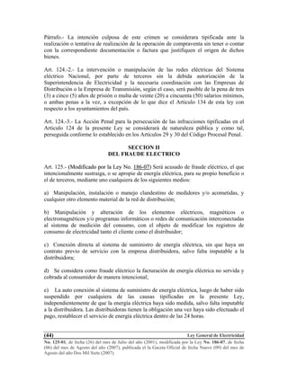 Ley General de Electricidad
No. 125-01, de fecha (26) del mes de Julio del año (2001), modificada por la Ley No. 186-07, de fecha
(06) del mes de Agosto del año (2007), publicada el la Gaceta Oficial de fecha Nueve (09) del mes de
Agosto del año Dos Mil Siete (2007).
(44)
Párrafo.- La intención culposa de este crimen se considerara tipificada ante la
realización o tentativa de realización de la operación de compraventa sin tener o contar
con la correspondiente documentación o factura que justifiquen el origen de dichos
bienes.
Art. 124.-2.- La intervención o manipulación de las redes eléctricas del Sistema
eléctrico Nacional, por parte de terceros sin la debida autorización de la
Superintendencia de Electricidad y la necesaria coordinación con las Empresas de
Distribución o la Empresa de Transmisión, según el caso, será pasible de la pena de tres
(3) a cinco (5) años de prisión o multa de veinte (20) a cincuenta (50) salarios mínimos,
o ambas penas a la vez, a excepción de lo que dice el Articulo 134 de esta ley con
respecto a los ayuntamientos del país.
Art. 124.-3.- La Acción Penal para la persecución de las infracciones tipificadas en el
Articulo 124 de la presente Ley se considerará de naturaleza pública y como tal,
perseguida conforme lo establecido en los Artículos 29 y 30 del Código Procesal Penal.
SECCION II
DEL FRAUDE ELECTRICO
Art. 125.- ((MMooddiiffiiccaaddoo ppoorr llaa LLeeyy NNoo.. 118866--0077)) Será acusado de fraude eléctrico, el que
intencionalmente sustraiga, o se apropie de energía eléctrica, para su propio beneficio o
el de terceros, mediante uno cualquiera de los siguientes medios:
a) Manipulación, instalación o manejo clandestino de medidores y/o acometidas, y
cualquier otro elemento material de la red de distribución;
b) Manipulación y alteración de los elementos eléctricos, magnéticos o
electromagnéticos y/o programas informáticos o redes de comunicación interconectadas
al sistema de medición del consumo, con el objeto de modificar los registros de
consumo de electricidad tanto el cliente como el distribuidor;
c) Conexión directa al sistema de suministro de energía eléctrica, sin que haya un
contrato previo de servicio con la empresa distribuidora, salvo falta imputable a la
distribuidora;
d) Se considera como fraude eléctrico la facturación de energía eléctrica no servida y
cobrada al consumidor de manera intencional;
e) La auto conexión al sistema de suministro de energía eléctrica, luego de haber sido
suspendido por cualquiera de las causas tipificadas en la presente Ley,
independientemente de que la energía eléctrica haya sido medida, salvo falta imputable
a la distribuidora. Las distribuidoras tienen la obligación una vez haya sido efectuado el
pago, restablecer el servicio de energía eléctrica dentro de las 24 horas.
 