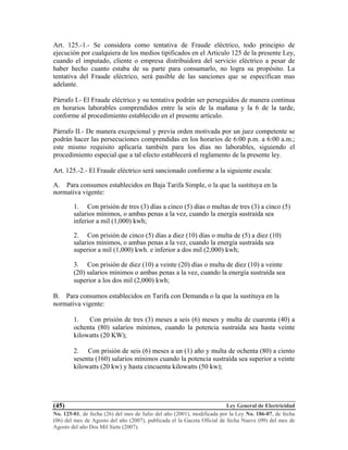 Ley General de Electricidad
No. 125-01, de fecha (26) del mes de Julio del año (2001), modificada por la Ley No. 186-07, de fecha
(06) del mes de Agosto del año (2007), publicada el la Gaceta Oficial de fecha Nueve (09) del mes de
Agosto del año Dos Mil Siete (2007).
(45)
Art. 125.-1.- Se considera como tentativa de Fraude eléctrico, todo principio de
ejecución por cualquiera de los medios tipificados en el Articulo 125 de la presente Ley,
cuando el imputado, cliente o empresa distribuidora del servicio eléctrico a pesar de
haber hecho cuanto estaba de su parte para consumarlo, no logra su propósito. La
tentativa del Fraude eléctrico, será pasible de las sanciones que se especifican mas
adelante.
Párrafo I.- El Fraude eléctrico y su tentativa podrán ser perseguidos de manera continua
en horarios laborables comprendidos entre la seis de la mañana y la 6 de la tarde,
conforme al procedimiento establecido en el presente artículo.
Párrafo II.- De manera excepcional y previa orden motivada por un juez competente se
podrán hacer las persecuciones comprendidas en los horarios de 6:00 p.m. a 6:00 a.m.;
este mismo requisito aplicaría también para los días no laborables, siguiendo el
procedimiento especial que a tal efecto establecerá el reglamento de la presente ley.
Art. 125.-2.- El Fraude eléctrico será sancionado conforme a la siguiente escala:
A. Para consumos establecidos en Baja Tarifa Simple, o la que la sustituya en la
normativa vigente:
1. Con prisión de tres (3) días a cinco (5) días o multas de tres (3) a cinco (5)
salarios mínimos, o ambas penas a la vez, cuando la energía sustraída sea
inferior a mil (1,000) kwh;
2. Con prisión de cinco (5) días a diez (10) días o multa de (5) a diez (10)
salarios mínimos, o ambas penas a la vez, cuando la energía sustraída sea
superior a mil (1,000) kwh. e inferior a dos mil (2,000) kwh;
3. Con prisión de diez (10) a veinte (20) días o multa de diez (10) a veinte
(20) salarios mínimos o ambas penas a la vez, cuando la energía sustraída sea
superior a los dos mil (2,000) kwh;
B. Para consumos establecidos en Tarifa con Demanda o la que la sustituya en la
normativa vigente:
1. Con prisión de tres (3) meses a seis (6) meses y multa de cuarenta (40) a
ochenta (80) salarios mínimos, cuando la potencia sustraída sea hasta veinte
kilowatts (20 KW);
2. Con prisión de seis (6) meses a un (1) año y multa de ochenta (80) a ciento
sesenta (160) salarios mínimos cuando la potencia sustraída sea superior a veinte
kilowatts (20 kw) y hasta cincuenta kilowatts (50 kw);
 