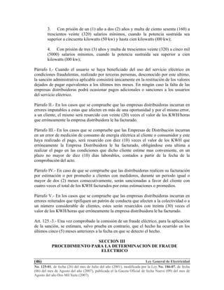 Ley General de Electricidad
No. 125-01, de fecha (26) del mes de Julio del año (2001), modificada por la Ley No. 186-07, de fecha
(06) del mes de Agosto del año (2007), publicada el la Gaceta Oficial de fecha Nueve (09) del mes de
Agosto del año Dos Mil Siete (2007).
(46)
3. Con prisión de un (1) año a dos (2) años y multa de ciento sesenta (160) a
trescientos veinte (320) salarios mínimos, cuando la potencia sustraída sea
superior a cincuenta kilowatts (50 kw) y hasta cien kilowatts (l00 kw);
4. Con prisión de tres (3) años y multa de trescientos veinte (320) a cinco mil
(5000) salarios mínimos, cuando la potencia sustraída sea superior a cien
kilowatts (l00 kw);
Párrafo I.- Cuando el usuario se haya beneficiado del uso del servicio eléctrico en
condiciones fraudulentas, realizado por terceras personas, desconocido por este ultimo,
la sanción administrativa aplicable consistirá únicamente en la restitución de los valores
dejados de pagar equivalentes a los últimos tres meses. En ningún caso la falta de las
empresas distribuidoras podrá ocasionar pagos adicionales o sanciones a los usuarios
del servicio eléctrico.
Párrafo II.- En los casos que se compruebe que las empresas distribuidoras incurran en
errores imputables a estas que afecten en más de una oportunidad y por el mismo error,
a un cliente, el mismo será resarcido con veinte (20) veces el valor de los KWH/horas
que erróneamente la empresa distribuidora le ha facturado.
Párrafo III.- En los casos que se compruebe que las Empresas de Distribución incurran
en un error de medición de consumo de energía eléctrica al cliente o consumidor y este
haya realizado el pago, será resarcido con diez (10) veces el valor de los KWH que
erróneamente la Empresa Distribuidora le ha facturado, obligándose esta ultima a
realizar el pago en las condiciones que dicho cliente estime mas conveniente, en un
plazo no mayor de diez (10) días laborables, contados a partir de la fecha de la
comprobación del acto.
Párrafo IV.- En caso de que se compruebe que las distribuidoras realicen su facturación
por estimación o por promedio a clientes con medidores, durante un periodo igual o
mayor de dos (2) meses consecutivamente, serán sancionadas a favor del cliente con
cuatro veces el total de los KWH facturados por estas estimaciones o promedios.
Párrafo V.- En los casos que se compruebe que las empresas distribuidoras incurran en
errores reiterados que tipifiquen un patrón de conducta que afecten a la colectividad o a
un número considerable de clientes, estos serán resarcidos con treinta (30) veces el
valor de los KWH/horas que erróneamente la empresa distribuidora le ha facturado.
Art. 125.-3.- Una vez comprobado la comisión de un fraude eléctrico, para la aplicación
de la sanción, se estimara, salvo prueba en contrario, que el hecho ha ocurrido en los
últimos cinco (5) meses anteriores a la fecha en que se detecto el hecho.
SECCION III
PROCEDIMIENTO PARA LA DETERMINACION DE FRAUDE
ELECTRICO
 