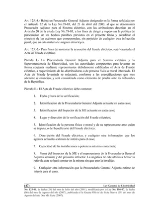 Ley General de Electricidad
No. 125-01, de fecha (26) del mes de Julio del año (2001), modificada por la Ley No. 186-07, de fecha
(06) del mes de Agosto del año (2007), publicada el la Gaceta Oficial de fecha Nueve (09) del mes de
Agosto del año Dos Mil Siete (2007).
(47)
Art. 125.-4.- Habrá un Procurador General Adjunto designado en la forma señalada por
el Articulo 22 de la Ley No.78-03, del 21 de abril del 2003, al que se denominará
Procurador Adjunto para el Sistema eléctrico, con las atribuciones descritas en el
Articulo 20 de la citada Ley No.78-03, a los fines de dirigir y supervisar la política de
persecución de los hechos punibles previstos en el presente titulo y coordinar el
ejercicio de las acciones que correspondan, sin perjuicio de cualquier otra infracción
penal, que en esta materia le asignen otras leyes.
Art. 125.-5.- Para fines de sustentar la acusación del fraude eléctrico, será levantada el
Acta de Fraude eléctrico.
Párrafo I.- La Procuraduría General Adjunta para el Sistema eléctrico y la
Superintendencia de Electricidad, son las autoridades competentes para levantar en
forma conjunta mediante representantes debidamente calificados el Acta de Fraude
eléctrico, a requerimiento de las distribuidoras o de persona física o moral interesada. El
Acta de Fraude levantada se redactará, conforme a las especificaciones que mas
adelante se enuncien, y será considerada como elemento de prueba ante los tribunales
de la Republica.
Párrafo II.- El Acta de Fraude eléctrico debe contener:
1. Fecha y hora de la verificación;
2. Identificación de la Procuraduría General Adjunta actuante en cada caso;
3. Identificación del Inspector de la SIE actuante en cada caso;
4. Lugar y dirección de la verificación del Fraude eléctrico;
5. Identificación de la persona física o moral y de su representante ante quien
se imputa, o del beneficiario del Fraude eléctrico;
6. Descripción del Fraude eléctrico, y cualquier otra información que los
agentes actuantes estimen de interés para el caso;
7. Capacidad de las instalaciones o potencia máxima conectada;
8. Firma del Inspector de la SIE y el representante de la Procuraduría General
Adjunta actuante y del presunto infractor. La negativa de este último a firmar la
referida acta se hará constar en la misma sin que esto la invalide;
9. Cualquier otra información que la Procuraduría General Adjunta estime de
interés para el caso;
 