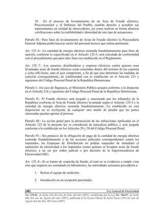 Ley General de Electricidad
No. 125-01, de fecha (26) del mes de Julio del año (2001), modificada por la Ley No. 186-07, de fecha
(06) del mes de Agosto del año (2007), publicada el la Gaceta Oficial de fecha Nueve (09) del mes de
Agosto del año Dos Mil Siete (2007).
(48)
10. En el proceso de levantamiento de un Acta de Fraude eléctrico,
Proconsumidor y el Defensor del Pueblo, tendrán derecho a acreditar sus
representantes en calidad de observadores, así como realizar en forma aleatoria
verificaciones sobre la confiabilidad o idoneidad de este tipo de actuaciones.
Párrafo III.- Para fines de levantamiento de Actas de Fraude eléctrico la Procuraduría
General Adjunta podrá hacerse asistir del personal técnico que estime pertinente.
Art. 125.-6.- La cantidad de energía eléctrica sustraída fraudulentamente para fines de
sanción, conforme lo especificado en el Articulo 125-3, será calculada de conformidad
con el procedimiento que para tales fines sea establecido en el Reglamento.
Art. 125.-7.- Los usuarios, distribuidoras y empresa eléctricas contra quienes sean
levantadas actas de fraude eléctrico serán sometidos dentro del termino de las cuarenta
y ocho (48) horas, ante el juez competente, a fin de que este determine las medidas de
coerción correspondiente, de conformidad con lo establecido en el Articulo 223 y
siguientes del Código Procesal Penal de la Republica Dominicana.
Párrafo I.- En caso de flagrancia, el Ministerio Publico actuará conforme a lo dispuesto
en el Artículo 224 y siguientes del Código Procesal Penal de la Republica Dominicana.
Párrafo II.- El Fraude eléctrico será juzgado y sancionado por los tribunales de la
República conforme al Acta de Fraude eléctrico levantada según el Artículo 125-5 y la
cantidad de energía eléctrica sustraída fraudulentamente. Lo establecido en esta
disposición no es excluyente de cualquier otro medio de prueba que las partes
interesadas puedan aportar al proceso.
Párrafo III.- La acción penal para la persecución de las infracciones tipificadas en el
Artículo 125 de la presente ley se considerará de naturaleza pública, y será juzgada
conforme a lo establecido en los Artículos 29 y 30 del Código Procesal Penal.
Párrafo IV.- Sin perjuicio de la obligación de pago de la cantidad de energía eléctrica
sustraída fraudulentamente y de las acciones judiciales correspondientes contra los
imputados, las Empresas de Distribución no podrán suspender de inmediato el
suministro de electricidad a los imputados contra quienes se levanten actas de fraude
eléctrico, a no ser por orden judicial o por decisión de la Superintendencia de
Electricidad (SIE).
Art. 125.-8.- Si se tratare de sospecha de fraude, el cual no se evidencia a simple vista
sino que requiera ser constatado en laboratorios, las autoridades actuantes procederán a:
1. Retirar el equipo de medición;
2. Introducirlo en un recipiente precintado;
 