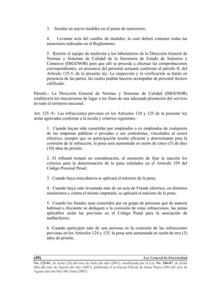 Ley General de Electricidad
No. 125-01, de fecha (26) del mes de Julio del año (2001), modificada por la Ley No. 186-07, de fecha
(06) del mes de Agosto del año (2007), publicada el la Gaceta Oficial de fecha Nueve (09) del mes de
Agosto del año Dos Mil Siete (2007).
(49)
3. Instalar un nuevo medidor en el punto de suministro;
4. Levantar acta del cambio de medidor, la cual deberá contener todas las
menciones indicadas en el Reglamento;
5. Remitir el equipo de medición a los laboratorios de la Dirección General de
Normas y Sistemas de Calidad de la Secretaria de Estado de Industria y
Comercio (DIGENOR) para que allí se proceda a efectuar las comprobaciones
correspondientes, en presencia del personal actuante conforme al párrafo II, del
Artículo 125-5, de la presente ley. La inspección y la verificación se harán en
presencia de las partes, las cuales podrán hacerse acompañar de personal técnico
calificado.
Párrafo.- La Dirección General de Normas y Sistemas de Calidad (DIGENOR)
establecerá los mecanismos de lugar a los fines de una adecuada prestación del servicio
en todo el territorio nacional.
Art. 125.-9.- Las infracciones previstas en los Artículos 124 y 125 de la presente ley
serán agravadas conforme a la escala y criterios siguientes:
1. Cuando hayan sido cometidas por empleados o ex empleados de cualquiera
de las empresas públicas o privadas o sus contratistas, vinculados al sector
eléctrico, siempre que su participación resulte eficiente y determinante para la
comisión de la infracción, la pena será aumentada en razón de cinco (5) de diez
(10) años de prisión;
2. El tribunal tomará en consideración, al momento de fijar la sanción los
criterios para la determinación de la pena señalados en el Articulo 339 del
Código Procesal Penal;
3. Cuando haya reincidencia se aplicará el máximo de la pena;
4. Cuando haya sido levantada más de un acta de Fraude eléctrico, en distintos
suministros y contra el mismo imputado, se aplicará el máximo de la pena;
5. Cuando los fraudes sean cometidos por un grupo de personas que de manera
habitual o frecuente se dediquen a la comisión de estas infracciones, las penas
aplicables serán las previstas en el Código Penal para la asociación de
malhechores;
6. Cuando participen más de una persona en la comisión de las infracciones
previstas en los Artículos 124 y 125, la pena será aumentada en razón de tres (3)
años de prisión;
 