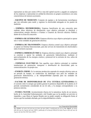 Ley General de Electricidad
No. 125-01, de fecha (26) del mes de Julio del año (2001), modificada por la Ley No. 186-07, de fecha
(06) del mes de Agosto del año (2007), publicada el la Gaceta Oficial de fecha Nueve (09) del mes de
Agosto del año Dos Mil Siete (2007).
(5)
representen un diez por ciento (10%) o mas del capital suscrito y pagado en cualquiera
de las empresas o representan en calidad de directores en grupos económicos con estas
características de tenencia accionaria.
- EQUIPOS DE MEDICION: Conjunto de equipos y de herramientas tecnológicas
que son utilizados para medir y registrar la electricidad entregada en los puntos de
medición.
- EMPRESA DISTRIBUIDORA: Empresa beneficiaria de una concesión para
explotar obras eléctricas de distribución, cuyo objetivo principal es distribuir y
comercializar energía eléctrica a Clientes o Usuarios de Servicio eléctrico Publico,
dentro de su Zona de concesión.
- EMPRESA DE GENERACIÓN: Empresa eléctrica cuyo objetivo principal es operar
una o varias unidades de generación eléctrica.
- EMPRESA DE TRANSMISIÓN: Empresa eléctrica estatal cuyo objetivo principal
es operar un Sistema Interconectado, para dar servicio de transmisión de electricidad a
todo el territorio nacional.
- EMPRESA HIDROELÉCTRICA: Empresa eléctrica estatal cuyo objetivo principal
es construir y operar las unidades de generación hidroeléctricas, mediante el
aprovechamiento de las energías cinética y potencial de la corriente de ríos, saltos de
agua o mareas.
- EMPRESAS ELECTRICAS: Son aquellas cuyo objetivo principal es explotar
instalaciones de generación, transporte o distribución de electricidad, para su
comercialización o su propio uso.
- ENERGÍA FIRME: Es la máxima producción esperada de energía eléctrica neta en
un periodo de tiempo, en condiciones de hidrología seca para las unidades de
generación hidroeléctrica, y de indisponibilidad esperada para las unidades de
generación térmica.
- FACTOR DE DISPONIBILIDAD DE UNA CENTRAL GENERADORA: Es
el cociente entre la energía que podría generar la potencia disponible de la planta en el
periodo normalmente considerado de un (1) año, y la energía correspondiente a su
potencia máxima.
- FUERZA MAYOR: Acontecimiento (fuerza de la naturaleza, hecho de un tercero,
hecho de la Autoridad Gubernamental o del Estado) que no ha podido ser previsto ni
impedido, y que libera al Agente Deudor por no poder cumplir su obligación frente al
tercero que ha resultado afectado, por la imposibilidad de evitarlo.
 