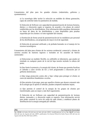 Ley General de Electricidad
No. 125-01, de fecha (26) del mes de Julio del año (2001), modificada por la Ley No. 186-07, de fecha
(06) del mes de Agosto del año (2007), publicada el la Gaceta Oficial de fecha Nueve (09) del mes de
Agosto del año Dos Mil Siete (2007).
(51)
Lineamientos del plan para los grandes clientes (industriales, gobierno y
ayuntamientos):
a) La tecnología debe incluir la selección un medidor de última generación,
capaz de controlar todos los parámetros de medida;
b) Selección de Software con capacidad de parametrización de lecturas horarias,
diarias y a discreción según se requiera, de acuerdo a los planes de control
establecidos por las distribuidoras. Esta información debe guardarse diariamente
en bases de datos de las distribuidoras y estar disponibles para pruebas
requeridas por los clientes o el ente regulador del sistema;
c) Sustitución de forma actual de parametrización de los medidores por personal
de las distribuidoras, con programas de mayor nivel de seguridad;
d) Selección de personal calificado y de probada honradez en el manejo de los
recursos tecnológicos.
Lineamientos del plan para clientes de los sectores residencial, comercial y clientes de
sectores sociales de menores ingresos e incluidos en los acuerdos de barrios
carenciados:
a) Seleccionar un medidor flexible, no calibrable en laboratorio, que pueda ser
instalado en cualquier punto de la red de baja tensión incluido la cabeza del
poste;
b) Que limite la potencia y la energía del cliente, de forma que permita focalizar
el subsidio a unos niveles de kw y kwh programados a discreción por el
gobierno dominicano;
c) Que tenga protección contra alto y bajo voltaje para proteger al cliente en
casos de maniobras fraudulenta o averías;
d) Que permita el pre-pago, para que aquellos clientes que deseen consumir más
de la energía que le aporta el subsidio, puedan comprarle mediante tarjeta;
e) Que permita el control de la energía de los grupos de clientes por
transformador, para un mejor y más fácil seguimiento;
f) Selección de un Software con capacidad de parametrización de lecturas
diarias, mensuales y a discreción según se requiera. Esta información servirá
para poder construir la curva de carga de cada cliente y establecer planes de
distribución de la energía entregada por subsidio.
 