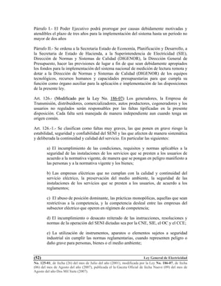Ley General de Electricidad
No. 125-01, de fecha (26) del mes de Julio del año (2001), modificada por la Ley No. 186-07, de fecha
(06) del mes de Agosto del año (2007), publicada el la Gaceta Oficial de fecha Nueve (09) del mes de
Agosto del año Dos Mil Siete (2007).
(52)
Párrafo I.- El Poder Ejecutivo podrá prorrogar por causas debidamente motivadas y
atendibles el plazo de tres años para la implementación del sistema hasta un periodo no
mayor de dos años
Párrafo II.- Se ordena a la Secretaria Estado de Economía, Planificación y Desarrollo, a
la Secretaria de Estado de Hacienda, a la Superintendencia de Electricidad (SIE),
Dirección de Normas y Sistemas de Calidad (DIGENOR), la Dirección General de
Presupuesto, hacer las previsiones de lugar a fin de que sean debidamente apropiados
los fondos para la implementación del sistema nacional de medición de lectura remota y
dotar a la Dirección de Normas y Sistemas de Calidad (DIGENOR) de los equipos
tecnológicos, recursos humanos y capacidades presupuestarias para que cumpla su
función como órgano auxiliar para la aplicación e implementación de las disposiciones
de la presente ley.
Art. 126.- ((MMooddiiffiiccaaddoo ppoorr llaa LLeeyy NNoo.. 118866--0077)) Los generadores, la Empresa de
Transmisión, distribuidores, comercializadores, autos productores, cogeneradores y los
usuarios no regulados serán responsables por las faltas tipificadas en la presente
disposición. Cada falta será manejada de manera independiente aun cuando tenga un
origen común.
Art. 126.-1.- Se clasifican como faltas muy graves, las que ponen en grave riesgo la
estabilidad, seguridad y confiabilidad del SENI y las que afecten de manera sistemática
y deliberada la continuidad y calidad del servicio. En particular las siguientes:
a) El incumplimiento de las condiciones, requisitos y normas aplicables a la
seguridad de las instalaciones de los servicios que se presten a los usuarios de
acuerdo a la normativa vigente, de manera que se pongan en peligro manifiesto a
las personas y a la normativa vigente y los bienes;
b) Las empresas eléctricas que no cumplan con la calidad y continuidad del
servicio eléctrico, la preservación del medio ambiente, la seguridad de las
instalaciones de los servicios que se presten a los usuarios, de acuerdo a los
reglamentos;
c) El abuso de posición dominante, las prácticas monopólicas, aquellas que sean
restrictivas a la competencia, y la competencia desleal entre las empresas del
subsector eléctrico que operen en régimen de competencia;
d) El incumplimiento o desacato reiterado de las instrucciones, resoluciones y
normas de la operación del SENI dictadas sea por la CNE, SIE, el OC y el CCE;
e) La utilización de instrumentos, aparatos o elementos sujetos a seguridad
industrial sin cumplir las normas reglamentarias, cuando representen peligro o
daño grave para personas, bienes o el medio ambiente;
 