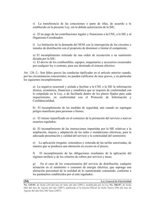 Ley General de Electricidad
No. 125-01, de fecha (26) del mes de Julio del año (2001), modificada por la Ley No. 186-07, de fecha
(06) del mes de Agosto del año (2007), publicada el la Gaceta Oficial de fecha Nueve (09) del mes de
Agosto del año Dos Mil Siete (2007).
(54)
r) La transferencia de las concesiones o parte de ellas, de acuerdo a lo
establecido en la presente Ley, sin la debida autorización de la SIE;
s) El no pago de las contribuciones legales y financieras a la CNE, a la SIE y al
Organismo Coordinador;
t) La limitación de la demanda del SENI con la interrupción de los circuitos o
ramales de distribución con el propósito de disminuir o limitar el competente;
u) El incumplimiento reiterado de una orden de reconexión a un suministro
dictada por la SIE;
v) El desvío de los combustibles, equipos, maquinarias y accesorios exonerados
por cualquier ley o contrato, para uso destinado al sistema eléctrico.
Art. 126.-2.- Son faltas graves las conductas tipificadas en el artículo anterior cuando,
por las circunstancias concurrentes, no puedan calificarse de muy graves, y en particular
los siguientes incumplimientos:
a) La negativa ocasional y aislada a facilitar a la CNE o la SIE la información
técnica, económica, financiera y estadística que se requiere de conformidad con
lo estipulado en la Ley, o de facilitarla dentro de los plazos fijados para cada
requerimiento, en conformidad con el Protocolo de Información y
Confidencialidad;
b) El incumplimiento de las medidas de seguridad, aún cuando no supongan
peligro manifiesto para personas o bienes;
c) El retraso injustificado en el comienzo de la prestación del servicio a nuevos
usuarios regulados;
d) El incumplimiento de las instrucciones impartidas por la SIE relativas a la
ampliación, mejora y adaptación de las redes e instalaciones eléctricas, para la
adecuada presentación y calidad del servicio y la continuidad del suministro;
e) La aplicación irregular, sistemática y reiterada de las tarifas autorizadas, de
manera quo se produzca una alteración en exceso en el precio;
f) El incumplimiento de las obligaciones resultantes de la aplicación del
régimen tarifario y de los criterios de cobros por servicio y tazas;
g) En el caso de los concesionarios del servicio de distribución, cualquier
actuación en el suministro o consumo de energía eléctrica, que suponga una
alteración porcentual de la realidad de lo suministrado consumido, conforme a
los parámetros establecidos por el ente regulador;
 