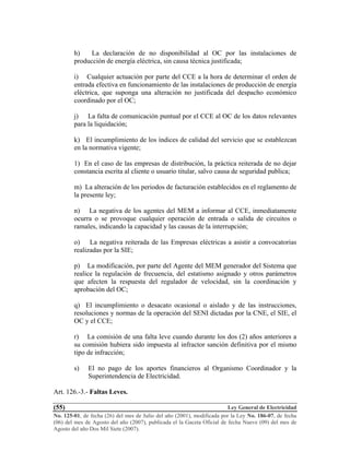 Ley General de Electricidad
No. 125-01, de fecha (26) del mes de Julio del año (2001), modificada por la Ley No. 186-07, de fecha
(06) del mes de Agosto del año (2007), publicada el la Gaceta Oficial de fecha Nueve (09) del mes de
Agosto del año Dos Mil Siete (2007).
(55)
h) La declaración de no disponibilidad al OC por las instalaciones de
producción de energía eléctrica, sin causa técnica justificada;
i) Cualquier actuación por parte del CCE a la hora de determinar el orden de
entrada efectiva en funcionamiento de las instalaciones de producción de energía
eléctrica, que suponga una alteración no justificada del despacho económico
coordinado por el OC;
j) La falta de comunicación puntual por el CCE al OC de los datos relevantes
para la liquidación;
k) El incumplimiento de los índices de calidad del servicio que se establezcan
en la normativa vigente;
1) En el caso de las empresas de distribución, la práctica reiterada de no dejar
constancia escrita al cliente o usuario titular, salvo causa de seguridad publica;
m) La alteración de los periodos de facturación establecidos en el reglamento de
la presente ley;
n) La negativa de los agentes del MEM a informar al CCE, inmediatamente
ocurra o se provoque cualquier operación de entrada o salida de circuitos o
ramales, indicando la capacidad y las causas de la interrupción;
o) La negativa reiterada de las Empresas eléctricas a asistir a convocatorias
realizadas por la SIE;
p) La modificación, por parte del Agente del MEM generador del Sistema que
realice la regulación de frecuencia, del estatismo asignado y otros parámetros
que afecten la respuesta del regulador de velocidad, sin la coordinación y
aprobación del OC;
q) El incumplimiento o desacato ocasional o aislado y de las instrucciones,
resoluciones y normas de la operación del SENI dictadas por la CNE, el SIE, el
OC y el CCE;
r) La comisión de una falta leve cuando durante los dos (2) años anteriores a
su comisión hubiera sido impuesta al infractor sanción definitiva por el mismo
tipo de infracción;
s) El no pago de los aportes financieros al Organismo Coordinador y la
Superintendencia de Electricidad.
Art. 126.-3.- Faltas Leves.
 