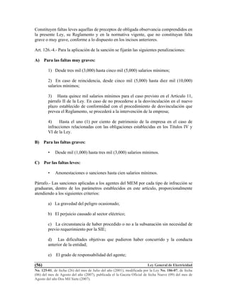 Ley General de Electricidad
No. 125-01, de fecha (26) del mes de Julio del año (2001), modificada por la Ley No. 186-07, de fecha
(06) del mes de Agosto del año (2007), publicada el la Gaceta Oficial de fecha Nueve (09) del mes de
Agosto del año Dos Mil Siete (2007).
(56)
Constituyen faltas leves aquellas de preceptos de obligada observancia comprendidos en
la presente Ley, su Reglamento y en la normativa vigente, que no constituyan falta
grave o muy grave, conforme a lo dispuesto en los incisos anteriores.
Art. 126.-4.- Para la aplicación de la sanción se fijarán las siguientes penalizaciones:
A) Para las faltas muy graves:
1) Desde tres mil (3,000) hasta cinco mil (5,000) salarios mínimos;
2) En caso de reincidencia, desde cinco mil (5,000) hasta diez mil (10,000)
salarios mínimos;
3) Hasta quince mil salarios mínimos para el caso previsto en el Artículo 11,
párrafo II de la Ley. En caso de no procederse a la desvinculación en el nuevo
plazo establecido de conformidad con el procedimiento de desvinculación que
prevea el Reglamento, se procederá a la intervención de la empresa;
4) Hasta el uno (1) por ciento de patrimonio de la empresa en el caso de
infracciones relacionadas con las obligaciones establecidas en los Títulos IV y
VI de la Ley.
B) Para las faltas graves:
• Desde mil (1,000) hasta tres mil (3,000) salarios mínimos.
C) Por las faltas leves:
• Amonestaciones o sanciones hasta cien salarios mínimos.
Párrafo.- Las sanciones aplicadas a los agentes del MEM por cada tipo de infracción se
graduaran, dentro de los parámetros establecidos en este artículo, proporcionalmente
atendiendo a los siguientes criterios:
a) La gravedad del peligro ocasionado;
b) El perjuicio causado al sector eléctrico;
c) La circunstancia de haber procedido o no a la subsanación sin necesidad de
previo requerimiento por la SIE;
d) Las dificultades objetivas que pudieron haber concurrido y la conducta
anterior de la entidad;
e) El grado de responsabilidad del agente;
 