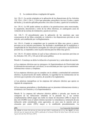 Ley General de Electricidad
No. 125-01, de fecha (26) del mes de Julio del año (2001), modificada por la Ley No. 186-07, de fecha
(06) del mes de Agosto del año (2007), publicada el la Gaceta Oficial de fecha Nueve (09) del mes de
Agosto del año Dos Mil Siete (2007).
(57)
f) La conducta dolosa o negligente del agente.
Art. 126.-5.- La acción originada en la aplicación de las disposiciones de los Artículos
126, 126-1, 126-2, 126-3, y 126-4 que anteceden, prescriben a los tres (3) años, a partir
del hecho; y la sanción aplicable prescribe a los cinco (5) años, a partir de la resolución.
Art. 126.-6.- La SIE podrá ordenar en adición a las penalizaciones antes mencionadas,
la suspensión, desconexión y retiro de las obras eléctricas, en cualesquiera casos de
violación de las normas de instalación y puesta en servicio.
Art. 126.-7.- El procedimiento para la aplicación de las sanciones que sean
consecuencia de las faltas cometidas en violación a las disposiciones prevista en este
articulo, será establecido por vía Reglamentaria.
Art. 126.-8.- Cuando se comprobare que la comisión de faltas muy graves y graves,
previstas en los artículos precedentes, fue facilitada o posibilitada por la negligencia o
complicidad de los funcionarios encargados de velar por la aplicación y ejecución de la
presente ley, se impondrá a estos la pena máxima para las faltas muy graves.
Art. 126.-9.- El salario mínimo al cual se hace referencia en las sanciones previstas en
los Artículos 124, 125 y 126 será el del sector público.
Párrafo I.- Constituye un delito la infracción a la presente ley y serán objeto de sanción:
a) Las empresas eléctricas que no entreguen a la Superintendencia de Electricidad toda
la información necesaria que a tal efecto, le sea solicitada por ésta o que no suministren
informaciones veraces y completas;
b) Las empresas eléctricas que no cumplan con la calidad y continuidad del suministro
eléctrico, la preservación del medio ambiente, la seguridad de las instalaciones de los
servicios que se presten a los usuarios, de acuerdo a los reglamentos;
c) Las prácticas monopólicas en las empresas del subsector eléctrico que operen en
régimen de competencia;
d) Las empresas generadoras y distribuidoras que no presenten informaciones técnica y
económica a la Comisión y a La Superintendencia.
Párrafo II: La empresa del subsector eléctrico pública o privada, que incurra en
cualquiera de las infracciones señaladas en la presente ley y sus normas
complementarias deberá pagar una multa no menor de doscientos (200) ni mayor de
diez mil (10,000) veces el salario mínimo nacional. La reincidencia y reiteración de una
infracción serán consideradas como agravantes, en cuyo caso la sanción será un
cincuenta por ciento (50%) mayor a lo establecido precedentemente. La
 
