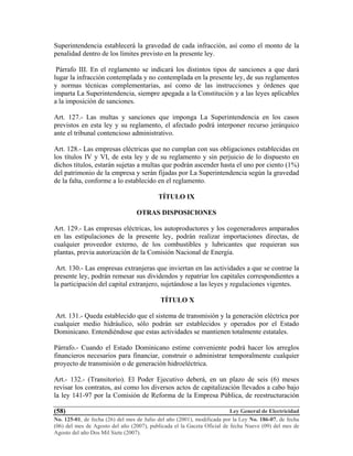 Ley General de Electricidad
No. 125-01, de fecha (26) del mes de Julio del año (2001), modificada por la Ley No. 186-07, de fecha
(06) del mes de Agosto del año (2007), publicada el la Gaceta Oficial de fecha Nueve (09) del mes de
Agosto del año Dos Mil Siete (2007).
(58)
Superintendencia establecerá la gravedad de cada infracción, así como el monto de la
penalidad dentro de los límites previsto en la presente ley.
Párrafo III. En el reglamento se indicará los distintos tipos de sanciones a que dará
lugar la infracción contemplada y no contemplada en la presente ley, de sus reglamentos
y normas técnicas complementarias, así como de las instrucciones y órdenes que
imparta La Superintendencia, siempre apegada a la Constitución y a las leyes aplicables
a la imposición de sanciones.
Art. 127.- Las multas y sanciones que imponga La Superintendencia en los casos
previstos en esta ley y su reglamento, el afectado podrá interponer recurso jerárquico
ante el tribunal contencioso administrativo.
Art. 128.- Las empresas eléctricas que no cumplan con sus obligaciones establecidas en
los títulos IV y VI, de esta ley y de su reglamento y sin perjuicio de lo dispuesto en
dichos títulos, estarán sujetas a multas que podrán ascender hasta el uno por ciento (1%)
del patrimonio de la empresa y serán fijadas por La Superintendencia según la gravedad
de la falta, conforme a lo establecido en el reglamento.
TÍTULO IX
OTRAS DISPOSICIONES
Art. 129.- Las empresas eléctricas, los autoproductores y los cogeneradores amparados
en las estipulaciones de la presente ley, podrán realizar importaciones directas, de
cualquier proveedor externo, de los combustibles y lubricantes que requieran sus
plantas, previa autorización de la Comisión Nacional de Energía.
Art. 130.- Las empresas extranjeras que inviertan en las actividades a que se contrae la
presente ley, podrán remesar sus dividendos y repatriar los capitales correspondientes a
la participación del capital extranjero, sujetándose a las leyes y regulaciones vigentes.
TÍTULO X
Art. 131.- Queda establecido que el sistema de transmisión y la generación eléctrica por
cualquier medio hidráulico, sólo podrán ser establecidos y operados por el Estado
Dominicano. Entendiéndose que estas actividades se mantienen totalmente estatales.
Párrafo.- Cuando el Estado Dominicano estime conveniente podrá hacer los arreglos
financieros necesarios para financiar, construir o administrar temporalmente cualquier
proyecto de transmisión o de generación hidroeléctrica.
Art.- 132.- (Transitorio). El Poder Ejecutivo deberá, en un plazo de seis (6) meses
revisar los contratos, así como los diversos actos de capitalización llevados a cabo bajo
la ley 141-97 por la Comisión de Reforma de la Empresa Pública, de reestructuración
 