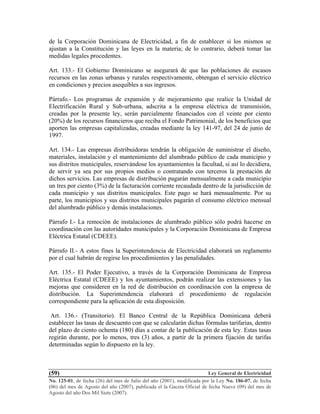 Ley General de Electricidad
No. 125-01, de fecha (26) del mes de Julio del año (2001), modificada por la Ley No. 186-07, de fecha
(06) del mes de Agosto del año (2007), publicada el la Gaceta Oficial de fecha Nueve (09) del mes de
Agosto del año Dos Mil Siete (2007).
(59)
de la Corporación Dominicana de Electricidad, a fin de establecer si los mismos se
ajustan a la Constitución y las leyes en la materia; de lo contrario, deberá tomar las
medidas legales procedentes.
Art. 133.- El Gobierno Dominicano se asegurará de que las poblaciones de escasos
recursos en las zonas urbanas y rurales respectivamente, obtengan el servicio eléctrico
en condiciones y precios asequibles a sus ingresos.
Párrafo.- Los programas de expansión y de mejoramiento que realice la Unidad de
Electrificación Rural y Sub-urbana, adscrita a la empresa eléctrica de transmisión,
creadas por la presente ley, serán parcialmente financiados con el veinte por ciento
(20%) de los recursos financieros que reciba el Fondo Patrimonial, de los beneficios que
aporten las empresas capitalizadas, creadas mediante la ley 141-97, del 24 de junio de
1997.
Art. 134.- Las empresas distribuidoras tendrán la obligación de suministrar el diseño,
materiales, instalación y el mantenimiento del alumbrado público de cada municipio y
sus distritos municipales, reservándose los ayuntamientos la facultad, si así lo decidiera,
de servir ya sea por sus propios medios o contratando con terceros la prestación de
dichos servicios. Las empresas de distribución pagarán mensualmente a cada municipio
un tres por ciento (3%) de la facturación corriente recaudada dentro de la jurisdicción de
cada municipio y sus distritos municipales. Este pago se hará mensualmente. Por su
parte, los municipios y sus distritos municipales pagarán el consumo eléctrico mensual
del alumbrado público y demás instalaciones.
Párrafo I.- La remoción de instalaciones de alumbrado público sólo podrá hacerse en
coordinación con las autoridades municipales y la Corporación Dominicana de Empresa
Eléctrica Estatal (CDEEE).
Párrafo II.- A estos fines la Superintendencia de Electricidad elaborará un reglamento
por el cual habrán de regirse los procedimientos y las penalidades.
Art. 135.- El Poder Ejecutivo, a través de la Corporación Dominicana de Empresa
Eléctrica Estatal (CDEEE) y los ayuntamientos, podrán realizar las extensiones y las
mejoras que consideren en la red de distribución en coordinación con la empresa de
distribución. La Superintendencia elaborará el procedimiento de regulación
correspondiente para la aplicación de esta disposición.
Art. 136.- (Transitorio). El Banco Central de la República Dominicana deberá
establecer las tasas de descuento con que se calcularán dichas fórmulas tarifarias, dentro
del plazo de ciento ochenta (180) días a contar de la publicación de esta ley. Estas tasas
regirán durante, por lo menos, tres (3) años, a partir de la primera fijación de tarifas
determinadas según lo dispuesto en la ley.
 