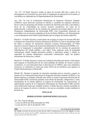 Ley General de Electricidad
No. 125-01, de fecha (26) del mes de Julio del año (2001), modificada por la Ley No. 186-07, de fecha
(06) del mes de Agosto del año (2007), publicada el la Gaceta Oficial de fecha Nueve (09) del mes de
Agosto del año Dos Mil Siete (2007).
(60)
Art. 137.- El Poder Ejecutivo tendrá un plazo de noventa (90) días a partir de la
promulgación de la presente ley para dictar el reglamento de aplicación de la misma, el
cual deberá ser elaborado por la Superintendencia de Electricidad.
Art. 138.- Se crea la Corporación Dominicana de Empresas Eléctricas Estatales
(CDEEE), cuyas funciones consisten en liderear y coordinar las empresas eléctricas,
llevar a cabo los programas del Estado en materia de electrificación rural y sub-urbana a
favor de las comunidades de escasos recursos económicos, así como de la
administración y aplicación de los contratos de suministro de energía eléctrica con los
Productores Independientes de Electricidad (IPP). Esta Corporación financiará sus
actividades con sus recursos asignados en la ley de Gastos Públicos, con financiamiento
y con cualesquiera otros fondos especializados que les asignen de manera específica.
Párrafo I.- El Poder Ejecutivo creará dentro de un plazo no mayor de noventa (90) días
la Empresa de Transmisión Eléctrica Dominicana (ETED) a la cual se transferirán todas
las líneas y sistemas de transmisión eléctricas (sistema interconectado). El Poder
Ejecutivo creará la Empresa de Generación Hidroeléctrica Dominicana (EGEHID), a la
cual se le traspasarán la propiedad y administración de los sistemas de generación
hidroeléctrica del Estado habidos y por haber. Estas empresas serán de propiedad
estrictamente estatal, tendrán personería jurídica y patrimonio propio y estarán en
capacidad de contraer obligaciones comerciales contractuales según sus propios
mecanismos de dirección y control.
Párrafo II.- El Poder Ejecutivo creará una Unidad de Electrificación Rural y Sub-urbana
para asegurar la electrificación de las zonas pobladas de familias de escasos recursos
económicos, la cual funcionará bajo la dirección de la CDEEE, para estos propósitos
exclusivos se transferirá el veinte por ciento (20%) de los beneficios que ingresen al
Fondo Patrimonial para el Desarrollo.
Párrafo III.- Durante el período de transición requerido para la creación y puesta en
marcha de la Corporación Dominicana de Empresas Eléctricas Estatales (CDEEE) y las
demás empresas y entidades indicadas más arriba, la actual Corporación Dominicana de
Electricidad (CDE) continuará actuando como titular de derechos, obligaciones y como
fiscalizadora de los bienes públicos en materia de electricidad. En consecuencia, el
administrador general de la Corporación Dominicana de Electricidad (CDE) ejercerá
estas atribuciones hasta que cumplido el plazo, el Poder Ejecutivo declare terminado en
proceso de traspaso de activos y derechos a las nuevas sociedades creadas mediante la
presente ley.
TÍTULO XI
DEROGACIONES, DISPOSICIONES LEGALES
Art. 139.- Esta ley deroga:
- La ley No.4018, del 30 de diciembre de 1954;
- La ley No.4115, del 21 de abril de 1955;
 