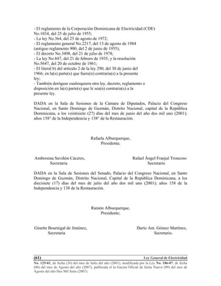 Ley General de Electricidad
No. 125-01, de fecha (26) del mes de Julio del año (2001), modificada por la Ley No. 186-07, de fecha
(06) del mes de Agosto del año (2007), publicada el la Gaceta Oficial de fecha Nueve (09) del mes de
Agosto del año Dos Mil Siete (2007).
(61)
- El reglamento de la Corporación Dominicana de Electricidad (CDE)
No.1034, del 25 de julio de 1955;
- La ley No.364, del 25 de agosto de 1972;
- El reglamento general No.2217, del 13 de agosto de 1984
(antiguo reglamento 900, del 2 de junio de 1955);
- El decreto No.3498, del 21 de julio de 1978;
- La ley No.847, del 21 de febrero de 1935, y la resolución
No.5647, del 20 de octubre de 1961;
- El literal b) del artículo 2 de la ley 290, del 30 de junio del
1966; en la(s) parte(s) que fuere(n) contraria(s) a la presente
ley;
- También derógase cualesquiera otra ley, decreto, reglamento o
disposición en la(s) parte(s) que le sea(n) contraria(s) a la
presente ley.
DADA en la Sala de Sesiones de la Cámara de Diputados, Palacio del Congreso
Nacional, en Santo Domingo de Guzmán, Distrito Nacional, capital de la República
Dominicana, a los veintisiete (27) días del mes de junio del año dos mil uno (2001);
años 158° de la Independencia y 138° de la Restauración.
Rafaela Alburquerque,
Presidenta;
Ambrosina Saviñón Cáceres, Rafael Ángel Franjul Troncoso
Secretaria Secretario
DADA en la Sala de Sesiones del Senado, Palacio del Congreso Nacional, en Santo
Domingo de Guzmán, Distrito Nacional, Capital de la República Dominicana, a los
diecisiete (17) días del mes de julio del año dos mil uno (2001); años 158 de la
Independencia y 138 de la Restauración.
Ramón Alburquerque,
Presidente;
Ginette Bournigal de Jiménez, Darío Ant. Gómez Martínez,
Secretaria Secretario.
 