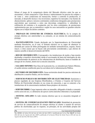 Ley General de Electricidad
No. 125-01, de fecha (26) del mes de Julio del año (2001), modificada por la Ley No. 186-07, de fecha
(06) del mes de Agosto del año (2007), publicada el la Gaceta Oficial de fecha Nueve (09) del mes de
Agosto del año Dos Mil Siete (2007).
(7)
falsear el juego de la competencia dentro del Mercado eléctrico entre las que se
encuentran, a titulo enunciativo: Fijar directa o indirectamente los precios de compra o
de venta u otras condiciones de transacción; limitar o controlar la producción, el
mercado, el desarrollo técnico o las inversiones; repartirse los mercados o las fuentes de
abastecimiento; aplicar a terceros contratantes condiciones desiguales para prestaciones
equivalentes que ocasionen a estos una desventaja competitiva; o subordinar la
celebración de contratos a la aceptación, por los otros contratantes, de prestaciones
suplementarias que, por su naturaleza o según los usos mercantiles no guarden relación
alguna con el objeto de dichos contratos.
- PREPAGO DE CONSUMO DE ENERGIA ELECTRICA: Es la compra de
energía eléctrica con anterioridad a su consumo, en un sistema de comercialización
prepago.
- RACIONAMIENTO: Estado declarado por la Superintendencia de Electricidad
mediante Resolución, en el cual, el Sistema eléctrico no es capaz de abastecer la
demanda por causas de fallas prolongadas de unidades termoeléctricas, sequías, fuerza
mayor, u otras causas que no hayan sido previamente consideradas y que afecten de
manera sensible el desenvolvimiento del SENI.
- RED DE DISTRIBUCIÓN: Corresponde a las instalaciones de media y baja tensión
destinadas a transferir electricidad, desde el seccionador de barra del interruptor de alta
del transformador de potencia en las subestaciones de distribución, hasta el medidor de
energía de los clientes, dentro de la zona de concesión.
- SALARIO MINIMO: Para fines de la presente ley, se entenderá por Salario Mínimo,
el sueldo mínimo establecido para los servidores de la Administración Pública.
- SECTORES DE DISTRIBUCIÓN: Áreas territoriales donde los precios máximos de
distribución a usuarios finales, son los mismos.
- SERVICIO PUBLICO DE DISTRIBUCIÓN DE ELECTRICIDAD: Suministro a
precios regulados de una Empresa Distribuidora, a Clientes o Usuarios del Servicio
Publico de Electricidad ubicados en sus zonas de concesión, o que se conecten a las
instalaciones de la concesionaria mediante líneas propias o de terceros.
- SERVIDUMBRE: Carga impuesta sobre un inmueble, obligando al dueño a consentir
ciertos actos de uso, o a abstenerse de ejercer ciertos derechos inherentes a la propiedad.
- SISTEMA AISLADO: Es todo sistema eléctrico que no se encuentra integrado al
SENI.
- SISTEMA DE COMERCIALIZACION PREPAGADO: Modalidad de prestación
de servicio de comercialización de energía eléctrica al cliente o usuario de servicio
publico de electricidad, que no requiere, en principio, de las actividades propias del
 