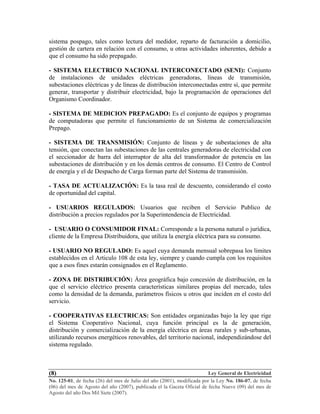 Ley General de Electricidad
No. 125-01, de fecha (26) del mes de Julio del año (2001), modificada por la Ley No. 186-07, de fecha
(06) del mes de Agosto del año (2007), publicada el la Gaceta Oficial de fecha Nueve (09) del mes de
Agosto del año Dos Mil Siete (2007).
(8)
sistema pospago, tales como lectura del medidor, reparto de facturación a domicilio,
gestión de cartera en relación con el consumo, u otras actividades inherentes, debido a
que el consumo ha sido prepagado.
- SISTEMA ELECTRICO NACIONAL INTERCONECTADO (SENI): Conjunto
de instalaciones de unidades eléctricas generadoras, líneas de transmisión,
subestaciones eléctricas y de líneas de distribución interconectadas entre sí, que permite
generar, transportar y distribuir electricidad, bajo la programación de operaciones del
Organismo Coordinador.
- SISTEMA DE MEDICION PREPAGADO: Es el conjunto de equipos y programas
de computadoras que permite el funcionamiento de un Sistema de comercialización
Prepago.
- SISTEMA DE TRANSMISIÓN: Conjunto de líneas y de subestaciones de alta
tensión, que conectan las subestaciones de las centrales generadoras de electricidad con
el seccionador de barra del interruptor de alta del transformador de potencia en las
subestaciones de distribución y en los demás centros de consumo. El Centro de Control
de energía y el de Despacho de Carga forman parte del Sistema de transmisión.
- TASA DE ACTUALIZACIÓN: Es la tasa real de descuento, considerando el costo
de oportunidad del capital.
- USUARIOS REGULADOS: Usuarios que reciben el Servicio Publico de
distribución a precios regulados por la Superintendencia de Electricidad.
- USUARIO O CONSUMIDOR FINAL: Corresponde a la persona natural o jurídica,
cliente de la Empresa Distribuidora, que utiliza la energía eléctrica para su consumo.
- USUARIO NO REGULADO: Es aquel cuya demanda mensual sobrepasa los limites
establecidos en el Articulo 108 de esta ley, siempre y cuando cumpla con los requisitos
que a esos fines estarán consignados en el Reglamento.
- ZONA DE DISTRIBUCIÓN: Área geográfica bajo concesión de distribución, en la
que el servicio eléctrico presenta características similares propias del mercado, tales
como la densidad de la demanda, parámetros físicos u otros que inciden en el costo del
servicio.
- COOPERATIVAS ELECTRICAS: Son entidades organizadas bajo la ley que rige
el Sistema Cooperativo Nacional, cuya función principal es la de generación,
distribución y comercialización de la energía eléctrica en áreas rurales y sub-urbanas,
utilizando recursos energéticos renovables, del territorio nacional, independizándose del
sistema regulado.
 