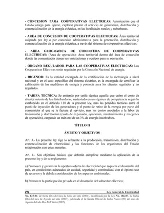 Ley General de Electricidad
No. 125-01, de fecha (26) del mes de Julio del año (2001), modificada por la Ley No. 186-07, de fecha
(06) del mes de Agosto del año (2007), publicada el la Gaceta Oficial de fecha Nueve (09) del mes de
Agosto del año Dos Mil Siete (2007).
(9)
- CONCESION PARA COOPERATIVAS ELECTRICAS: Autorización que el
Estado otorga para operar, explorar prestar el servicio de generación, distribución y
comercialización de la energía eléctrica, en las localidades rurales y suburbanas.
- AREA DE CONCESION DE COOPERATIVAS ELECTRICAS: Área territorial
asignada por ley o por concesión administrativa para la generación, distribución y
comercialización de la energía eléctrica, a través del sistema de cooperativas eléctricas.
- AREA GEOGRAFICA DE COBERTURA DE COOPERATIVAS
ELECTRICAS: (Área de operación): Área territorial dentro del área de concesión
donde las comunidades tienen sus instalaciones y equipos para su operación.
- ORGANO REGULADOR PARA LAS COOPERATIVAS ELECTRICAS: Las
Cooperativas Eléctricas serán reguladas por la Comisión Nacional de energía.
- DIGENOR: Es la entidad encargada de la certificación de la metrología a nivel
nacional y en el caso específico del sistema eléctrico, es la encargada de certificar la
calibración de los medidores de energía y potencia para los clientes regulados y no
regulados.
- TARIFA TECNICA: Se entiende por tarifa técnica aquella que cubre el costo de
abastecimiento de las distribuidoras, sustentado en un régimen de competencia según lo
establecido en el Articulo 110 de la presente ley, mas las perdidas técnicas entre el
punto de inyección de los generadores y el punto de retiro de la energía por parte del
consumidor al que se le factura el servicio, mas los costos asociados a la labor de
transmisión y distribución (costo de expansión, operación, mantenimiento y márgenes
de operación), cargando un máximo de un 3% de energía incobrables.
TÍTULO II
ÁMBITO Y OBJETIVOS
Art. 3.- La presente ley rige lo referente a la producción, transmisión, distribución y
comercialización de electricidad y las funciones de los organismos del Estado
relacionados con estas materias.
Art. 4.- Son objetivos básicos que deberán cumplirse mediante la aplicación de la
presente ley y de su reglamento:
a) Promover y garantizar la oportuna oferta de electricidad que requiera el desarrollo del
país, en condiciones adecuadas de calidad, seguridad y continuidad, con el óptimo uso
de recursos y la debida consideración de los aspectos ambientales;
b) Promover la participación privada en el desarrollo del subsector eléctrico;
 