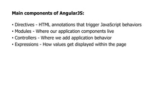 Main components of AngularJS:
• Directives - HTML annotations that trigger JavaScript behaviors
• Modules - Where our application components live
• Controllers - Where we add application behavior
• Expressions - How values get displayed within the page
 