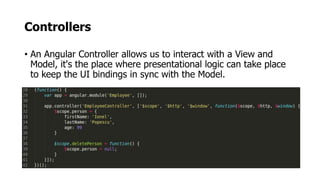 Controllers
• An Angular Controller allows us to interact with a View and
Model, it's the place where presentational logic can take place
to keep the UI bindings in sync with the Model.
 