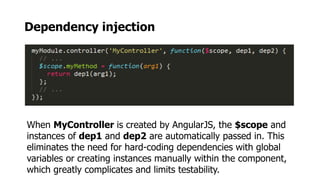 Dependency injection
When MyController is created by AngularJS, the $scope and
instances of dep1 and dep2 are automatically passed in. This
eliminates the need for hard-coding dependencies with global
variables or creating instances manually within the component,
which greatly complicates and limits testability.
 