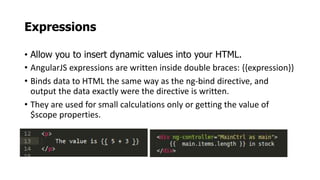 Expressions
• Allow you to insert dynamic values into your HTML.
• AngularJS expressions are written inside double braces: {{expression}}
• Binds data to HTML the same way as the ng-bind directive, and
output the data exactly were the directive is written.
• They are used for small calculations only or getting the value of
$scope properties.
 
