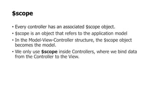 $scope
• Every controller has an associated $scope object.
• $scope is an object that refers to the application model
• In the Model-View-Controller structure, the $scope object
becomes the model.
• We only use $scope inside Controllers, where we bind data
from the Controller to the View.
 