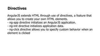 Directives
AngularJS extends HTML through use of directives, a feature that
allows you to create your own HTML elements.
- ng-app directive initializes an AngularJS application.
- ng-init directive initializes application data.
- ng-click directive allows you to specify custom behavior when an
element is clicked
 