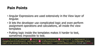 Pain Points
• Angular Expressions are used extensively in the View layer of
Angular.
• It lets the developer use complicated logic and even perform
assignment operations and calculations, all inside the view
templates
• Putting logic inside the templates makes it harder to test,
sometimes impossible to test.
 