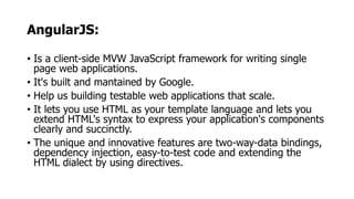 AngularJS:
• Is a client-side MVW JavaScript framework for writing single
page web applications.
• It's built and mantained by Google.
• Help us building testable web applications that scale.
• It lets you use HTML as your template language and lets you
extend HTML's syntax to express your application's components
clearly and succinctly.
• The unique and innovative features are two-way-data bindings,
dependency injection, easy-to-test code and extending the
HTML dialect by using directives.
 