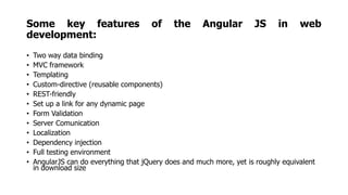 Some key features of the Angular JS in web
development:
• Two way data binding
• MVC framework
• Templating
• Custom-directive (reusable components)
• REST-friendly
• Set up a link for any dynamic page
• Form Validation
• Server Comunication
• Localization
• Dependency injection
• Full testing environment
• AngularJS can do everything that jQuery does and much more, yet is roughly equivalent
in download size
 